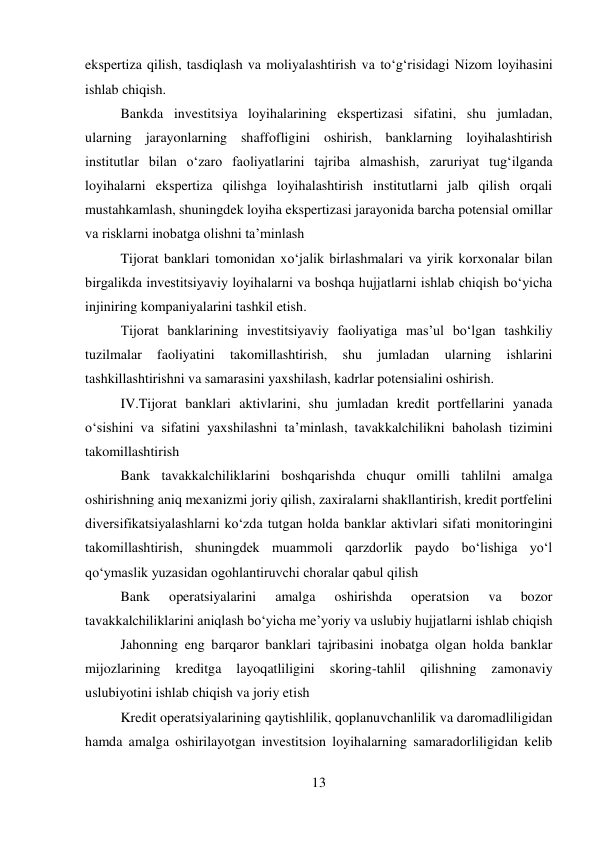 13 
 
ekspertiza qilish, tasdiqlash va moliyalashtirish va to‘g‘risidagi Nizom loyihasini 
ishlab chiqish. 
Bankda investitsiya loyihalarining ekspertizasi sifatini, shu jumladan, 
ularning jarayonlarning shaffofligini oshirish, banklarning loyihalashtirish 
institutlar bilan o‘zaro faoliyatlarini tajriba almashish, zaruriyat tug‘ilganda 
loyihalarni ekspertiza qilishga loyihalashtirish institutlarni jalb qilish orqali 
mustahkamlash, shuningdek loyiha ekspertizasi jarayonida barcha potensial omillar 
va risklarni inobatga olishni ta’minlash 
Tijorat banklari tomonidan xo‘jalik birlashmalari va yirik korxonalar bilan 
birgalikda investitsiyaviy loyihalarni va boshqa hujjatlarni ishlab chiqish bo‘yicha 
injiniring kompaniyalarini tashkil etish. 
Tijorat banklarining investitsiyaviy faoliyatiga mas’ul bo‘lgan tashkiliy 
tuzilmalar 
faoliyatini 
takomillashtirish, 
shu 
jumladan 
ularning 
ishlarini 
tashkillashtirishni va samarasini yaxshilash, kadrlar potensialini oshirish. 
IV.Tijorat banklari aktivlarini, shu jumladan kredit portfellarini yanada 
o‘sishini va sifatini yaxshilashni ta’minlash, tavakkalchilikni baholash tizimini 
takomillashtirish 
Bank tavakkalchiliklarini boshqarishda chuqur omilli tahlilni amalga 
oshirishning aniq mexanizmi joriy qilish, zaxiralarni shakllantirish, kredit portfelini 
diversifikatsiyalashlarni ko‘zda tutgan holda banklar aktivlari sifati monitoringini 
takomillashtirish, shuningdek muammoli qarzdorlik paydo bo‘lishiga yo‘l 
qo‘ymaslik yuzasidan ogohlantiruvchi choralar qabul qilish 
Bank 
operatsiyalarini 
amalga 
oshirishda 
operatsion 
va 
bozor 
tavakkalchiliklarini aniqlash bo‘yicha me’yoriy va uslubiy hujjatlarni ishlab chiqish 
Jahonning eng barqaror banklari tajribasini inobatga olgan holda banklar 
mijozlarining 
kreditga 
layoqatliligini 
skoring-tahlil 
qilishning 
zamonaviy 
uslubiyotini ishlab chiqish va joriy etish 
Kredit operatsiyalarining qaytishlilik, qoplanuvchanlilik va daromadliligidan 
hamda amalga oshirilayotgan investitsion loyihalarning samaradorliligidan kelib 
