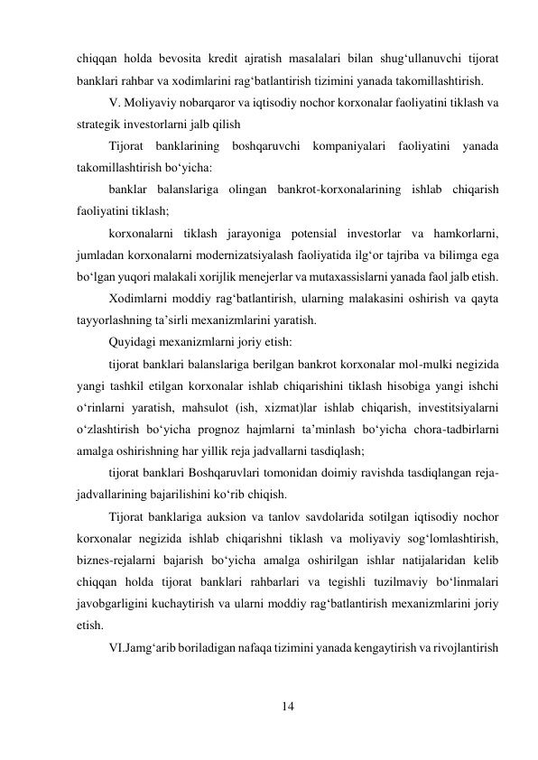 14 
 
chiqqan holda bevosita kredit ajratish masalalari bilan shug‘ullanuvchi tijorat 
banklari rahbar va xodimlarini rag‘batlantirish tizimini yanada takomillashtirish. 
V. Moliyaviy nobarqaror va iqtisodiy nochor korxonalar faoliyatini tiklash va 
strategik investorlarni jalb qilish 
Tijorat banklarining boshqaruvchi kompaniyalari faoliyatini yanada 
takomillashtirish bo‘yicha: 
banklar balanslariga olingan bankrot-korxonalarining ishlab chiqarish 
faoliyatini tiklash; 
korxonalarni tiklash jarayoniga potensial investorlar va hamkorlarni, 
jumladan korxonalarni modernizatsiyalash faoliyatida ilg‘or tajriba va bilimga ega 
bo‘lgan yuqori malakali xorijlik menejerlar va mutaxassislarni yanada faol jalb etish. 
Xodimlarni moddiy rag‘batlantirish, ularning malakasini oshirish va qayta 
tayyorlashning ta’sirli mexanizmlarini yaratish. 
Quyidagi mexanizmlarni joriy etish: 
tijorat banklari balanslariga berilgan bankrot korxonalar mol-mulki negizida 
yangi tashkil etilgan korxonalar ishlab chiqarishini tiklash hisobiga yangi ishchi 
o‘rinlarni yaratish, mahsulot (ish, xizmat)lar ishlab chiqarish, investitsiyalarni 
o‘zlashtirish bo‘yicha prognoz hajmlarni ta’minlash bo‘yicha chora-tadbirlarni 
amalga oshirishning har yillik reja jadvallarni tasdiqlash; 
tijorat banklari Boshqaruvlari tomonidan doimiy ravishda tasdiqlangan reja-
jadvallarining bajarilishini ko‘rib chiqish. 
Tijorat banklariga auksion va tanlov savdolarida sotilgan iqtisodiy nochor 
korxonalar negizida ishlab chiqarishni tiklash va moliyaviy sog‘lomlashtirish, 
biznes-rejalarni bajarish bo‘yicha amalga oshirilgan ishlar natijalaridan kelib 
chiqqan holda tijorat banklari rahbarlari va tegishli tuzilmaviy bo‘linmalari 
javobgarligini kuchaytirish va ularni moddiy rag‘batlantirish mexanizmlarini joriy 
etish. 
VI.Jamg‘arib boriladigan nafaqa tizimini yanada kengaytirish va rivojlantirish 
