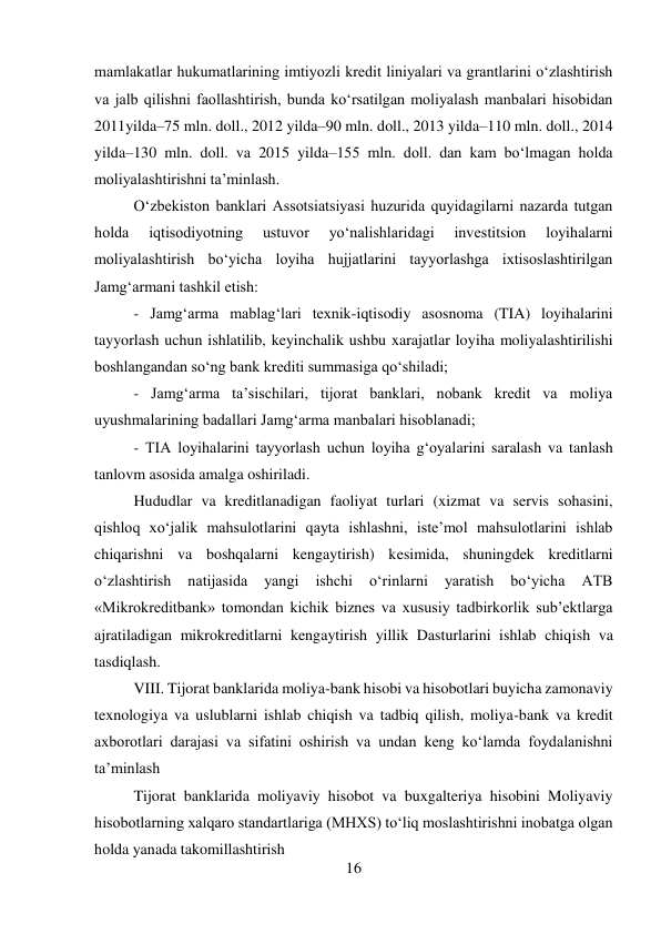 16 
 
mamlakatlar hukumatlarining imtiyozli kredit liniyalari va grantlarini o‘zlashtirish 
va jalb qilishni faollashtirish, bunda ko‘rsatilgan moliyalash manbalari hisobidan 
2011yilda–75 mln. doll., 2012 yilda–90 mln. doll., 2013 yilda–110 mln. doll., 2014 
yilda–130 mln. doll. va 2015 yilda–155 mln. doll. dan kam bo‘lmagan holda 
moliyalashtirishni ta’minlash. 
O‘zbekiston banklari Assotsiatsiyasi huzurida quyidagilarni nazarda tutgan 
holda 
iqtisodiyotning 
ustuvor 
yo‘nalishlaridagi 
investitsion 
loyihalarni 
moliyalashtirish bo‘yicha loyiha hujjatlarini tayyorlashga ixtisoslashtirilgan 
Jamg‘armani tashkil etish: 
- Jamg‘arma mablag‘lari texnik-iqtisodiy asosnoma (TIA) loyihalarini 
tayyorlash uchun ishlatilib, keyinchalik ushbu xarajatlar loyiha moliyalashtirilishi 
boshlangandan so‘ng bank krediti summasiga qo‘shiladi; 
- Jamg‘arma ta’sischilari, tijorat banklari, nobank kredit va moliya 
uyushmalarining badallari Jamg‘arma manbalari hisoblanadi; 
- TIA loyihalarini tayyorlash uchun loyiha g‘oyalarini saralash va tanlash 
tanlovm asosida amalga oshiriladi. 
Hududlar va kreditlanadigan faoliyat turlari (xizmat va servis sohasini, 
qishloq xo‘jalik mahsulotlarini qayta ishlashni, iste’mol mahsulotlarini ishlab 
chiqarishni va boshqalarni kengaytirish) kesimida, shuningdek kreditlarni 
o‘zlashtirish 
natijasida 
yangi 
ishchi 
o‘rinlarni 
yaratish 
bo‘yicha 
ATB 
«Mikrokreditbank» tomondan kichik biznes va xususiy tadbirkorlik sub’ektlarga 
ajratiladigan mikrokreditlarni kengaytirish yillik Dasturlarini ishlab chiqish va 
tasdiqlash. 
VIII. Tijorat banklarida moliya-bank hisobi va hisobotlari buyicha zamonaviy 
texnologiya va uslublarni ishlab chiqish va tadbiq qilish, moliya-bank va kredit 
axborotlari darajasi va sifatini oshirish va undan keng ko‘lamda foydalanishni 
ta’minlash 
Tijorat banklarida moliyaviy hisobot va buxgalteriya hisobini Moliyaviy 
hisobotlarning xalqaro standartlariga (MHXS) to‘liq moslashtirishni inobatga olgan 
holda yanada takomillashtirish 
 
