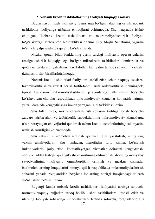 17 
 
2. Nobank kredit tashkilotlarining faoliyati huquqiy asoslari 
Bugun hayotimizda moliyaviy resurslarga bo‘lgan talabning ortishi nobank 
tashkilotlar faoliyatiga nisbatan ehtiyojlarni oshirmoqda. Shu maqsadda ishlab 
chiqilgan “Nobank kredit tashkilotlari va mikromoliyalashtirish faoliyati 
to‘g‘risida”gi O‘zbekiston Respublikasi qonuni Oliy Majlis Senatining yigirma 
to‘rtinchi yalpi majlisida qizg‘in ko‘rib chiqildi. 
Mazkur qonun bilan banklarning ayrim turdagi moliyaviy operatsiyalarini 
amalga oshirish huquqiga ega bo‘lgan mikrokredit tashkilotlari, lombardlar va 
ipotekani qayta moliyalashtirish tashkilotlari faoliyatini tartibga soluvchi normalar 
tizimlashtirilib, birxillashtirilmoqda. 
Nobank kredit tashkilotlari faoliyatini tashkil etish uchun huquqiy asoslarni 
takomillashtirish va ruxsat berish tartib-taomillarini soddalashtirish, shuningdek, 
tijorat banklarini mikromoliyalashtirish jarayonlariga jalb qilish boʻyicha 
koʻrilayotgan choralar respublikada mikromoliyaviy xizmatlar koʻrsatish hajmini 
yetarli darajada kengaytirishga imkon yaratganligini taʼkidlash lozim. 
Shu bilan birga, mikromoliyalashtirish sohasini tartibga solish boʻyicha 
xalqaro tajriba aholi va tadbirkorlik subyektlarining mikromoliyaviy xizmatlarga 
oʻsib borayotgan ehtiyojlarini qondirish uchun kredit tashkilotlarining salohiyatini 
oshirish zarurligini koʻrsatmoqda. 
Shu sababli mikromoliyalashtirish qonunchiligini yaxshilash, uning eng 
yaxshi amaliyotlarini, shu jumladan, masofadan turib xizmat koʻrsatish 
imkoniyatlarini joriy etish, koʻrsatilayotgan xizmatlar doirasini kengaytirish, 
aholida haddan tashqari qarz yuki shakllanishining oldini olish, aholining moliyaviy 
savodxonligini, 
moliyaviy 
ommaboplikni 
oshirish 
va 
mazkur 
xizmatlar 
isteʼmolchilarining huquqlarini himoya qilish respublikada mikromoliyalashtirish 
sohasini yanada rivojlantirish boʻyicha ishlarning hozirgi bosqichdagi dolzarb 
yoʻnalishlari boʻlishi lozim. 
Bugungi kunda nobank kredit tashkilotlari faoliyatini tartibga soluvchi 
normativ-huquqiy hujjatlar tarqoq bo‘lib, ushbu tashkilotlarni tashkil etish va 
ularning faoliyati sohasidagi munosabatlarni tartibga soluvchi, to‘g‘ridan-to‘g‘ri 
