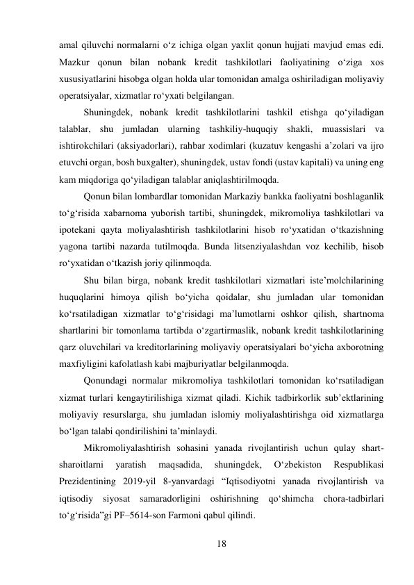 18 
 
amal qiluvchi normalarni o‘z ichiga olgan yaxlit qonun hujjati mavjud emas edi. 
Mazkur qonun bilan nobank kredit tashkilotlari faoliyatining o‘ziga xos 
xususiyatlarini hisobga olgan holda ular tomonidan amalga oshiriladigan moliyaviy 
operatsiyalar, xizmatlar ro‘yxati belgilangan. 
Shuningdek, nobank kredit tashkilotlarini tashkil etishga qo‘yiladigan 
talablar, shu jumladan ularning tashkiliy-huquqiy shakli, muassislari va 
ishtirokchilari (aksiyadorlari), rahbar xodimlari (kuzatuv kengashi a’zolari va ijro 
etuvchi organ, bosh buxgalter), shuningdek, ustav fondi (ustav kapitali) va uning eng 
kam miqdoriga qo‘yiladigan talablar aniqlashtirilmoqda. 
Qonun bilan lombardlar tomonidan Markaziy bankka faoliyatni boshlaganlik 
to‘g‘risida xabarnoma yuborish tartibi, shuningdek, mikromoliya tashkilotlari va 
ipotekani qayta moliyalashtirish tashkilotlarini hisob ro‘yxatidan o‘tkazishning 
yagona tartibi nazarda tutilmoqda. Bunda litsenziyalashdan voz kechilib, hisob 
ro‘yxatidan o‘tkazish joriy qilinmoqda. 
Shu bilan birga, nobank kredit tashkilotlari xizmatlari iste’molchilarining 
huquqlarini himoya qilish bo‘yicha qoidalar, shu jumladan ular tomonidan 
ko‘rsatiladigan xizmatlar to‘g‘risidagi ma’lumotlarni oshkor qilish, shartnoma 
shartlarini bir tomonlama tartibda o‘zgartirmaslik, nobank kredit tashkilotlarining 
qarz oluvchilari va kreditorlarining moliyaviy operatsiyalari bo‘yicha axborotning 
maxfiyligini kafolatlash kabi majburiyatlar belgilanmoqda. 
Qonundagi normalar mikromoliya tashkilotlari tomonidan ko‘rsatiladigan 
xizmat turlari kengaytirilishiga xizmat qiladi. Kichik tadbirkorlik sub’ektlarining 
moliyaviy resurslarga, shu jumladan islomiy moliyalashtirishga oid xizmatlarga 
bo‘lgan talabi qondirilishini ta’minlaydi. 
Mikromoliyalashtirish sohasini yanada rivojlantirish uchun qulay shart-
sharoitlarni 
yaratish 
maqsadida, 
shuningdek, 
Oʻzbekiston 
Respublikasi 
Prezidentining 2019-yil 8-yanvardagi “Iqtisodiyotni yanada rivojlantirish va 
iqtisodiy siyosat samaradorligini oshirishning qoʻshimcha chora-tadbirlari 
toʻgʻrisida”gi PF–5614-son Farmoni qabul qilindi. 
