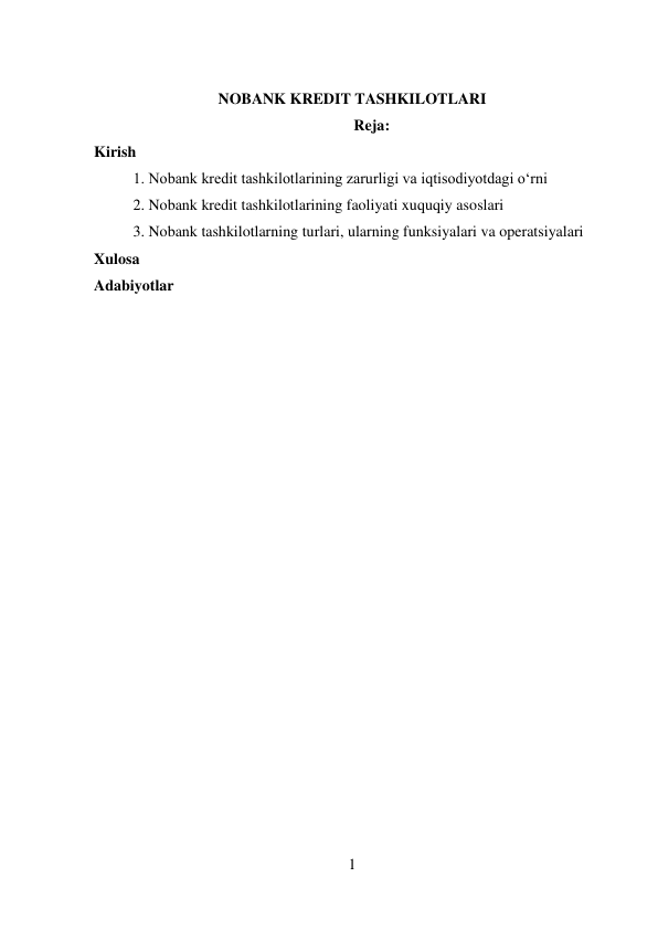 1 
 
 
NOBANK KREDIT TASHKILOTLARI 
Reja: 
Kirish 
1. Nobank kredit tashkilotlarining zarurligi va iqtisodiyotdagi o‘rni 
2. Nobank kredit tashkilotlarining faoliyati xuquqiy asoslari 
3. Nobank tashkilotlarning turlari, ularning funksiyalari va operatsiyalari 
Xulosa 
Adabiyotlar 
 
 
