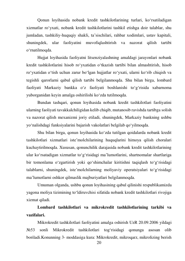 20 
 
Qonun loyihasida nobank kredit tashkilotlarining turlari, ko‘rsatiladigan 
xizmatlar ro‘yxati, nobank kredit tashkilotlarini tashkil etishga doir talablar, shu 
jumladan, tashkiliy-huquqiy shakli, ta’sischilari, rahbar xodimlari, ustav kapitali, 
shuningdek, ular faoliyatini muvofiqlashtirish va nazorat qilish tartibi 
o‘rnatilmoqda. 
Hujjat loyihasida faoliyatni litsenziyalashning amaldagi jarayonlari nobank 
kredit tashkilotlarini hisob ro‘yxatidan o‘tkazish tartibi bilan almashtirish, hisob 
ro‘yxatidan o‘tish uchun zarur bo‘lgan hujjatlar ro‘yxati, ularni ko‘rib chiqish va 
tegishli qarorlarni qabul qilish tartibi belgilanmoqda. Shu bilan birga, lombard 
faoliyati Markaziy bankka o‘z faoliyati boshlanishi to‘g‘risida xabarnoma 
yuborganidan keyin amalga oshirilishi ko‘zda tutilmoqda. 
Bundan tashqari, qonun loyihasida nobank kredit tashkilotlari faoliyatini 
ularning faoliyati tavakkalchiligidan kelib chiqib, mutanosib ravishda tartibga solish 
va nazorat qilish mexanizmi joriy etiladi, shuningdek, Markaziy bankning ushbu 
yo‘nalishdagi funksiyalarini bajarish vakolatlari belgilab qo‘yilmoqda. 
Shu bilan birga, qonun loyihasida ko‘zda tutilgan qoidalarda nobank kredit 
tashkilotlari xizmatlari iste’molchilarining huquqlarini himoya qilish choralari 
kuchaytirilmoqda. Xususan, qonunchilik darajasida nobank kredit tashkilotlarining 
ular ko‘rsatadigan xizmatlar to‘g‘risidagi ma’lumotlarini, shartnomalar shartlariga 
bir tomonlama o‘zgartirish yoki qo‘shimchalar kiritishni taqiqlash to‘g‘risidagi 
talablarni, shuningdek, iste’molchilarning moliyaviy operatsiyalari to‘g‘risidagi 
ma’lumotlarni oshkor qilmaslik majburiyatlari belgilanmoqda. 
Umuman olganda, ushbu qonun loyihasining qabul qilinishi respublikamizda 
yagona moliya tizimining to‘ldiruvchisi sifatida nobank kredit tashkilotlari rivojiga 
xizmat qiladi. 
Lombard tashkilotlari va mikrokredit tashkilotlarining tarkibi va 
vazifalari. 
Mikrokredit tashkilotlari faoliyatini amalga oshirish UzR 20.09.2006 yildagi 
№53 
sonli 
Mikrokredit 
tashkilotlari 
tog‘risidagi 
qonunga 
asosan 
olib 
boriladi.Konunning 3- moddasiga kura: Mikrokredit, mikroqarz, mikrolizing berish 
