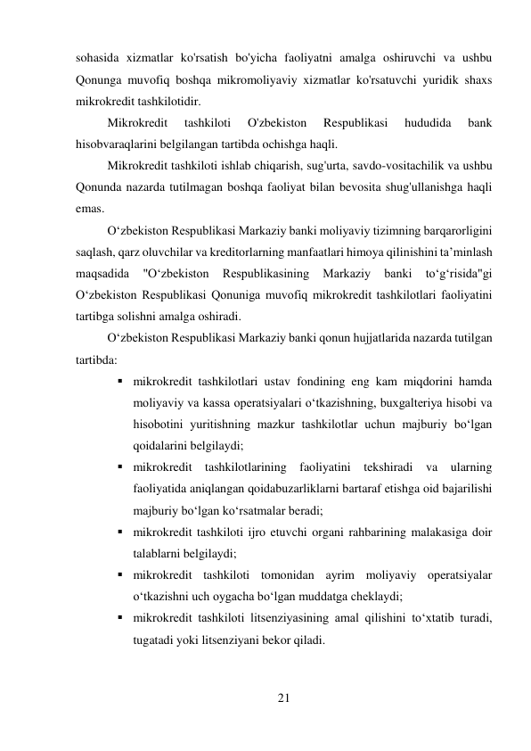 21 
 
sohasida xizmatlar ko'rsatish bo'yicha faoliyatni amalga oshiruvchi va ushbu 
Qonunga muvofiq boshqa mikromoliyaviy xizmatlar ko'rsatuvchi yuridik shaxs 
mikrokredit tashkilotidir. 
Mikrokredit 
tashkiloti 
O'zbekiston 
Respublikasi 
hududida 
bank 
hisobvaraqlarini belgilangan tartibda ochishga haqli. 
Mikrokredit tashkiloti ishlab chiqarish, sug'urta, savdo-vositachilik va ushbu 
Qonunda nazarda tutilmagan boshqa faoliyat bilan bevosita shug'ullanishga haqli 
emas. 
O‘zbekiston Respublikasi Markaziy banki moliyaviy tizimning barqarorligini 
saqlash, qarz oluvchilar va kreditorlarning manfaatlari himoya qilinishini ta’minlash 
maqsadida 
"O‘zbekiston 
Respublikasining 
Markaziy 
banki 
to‘g‘risida"gi 
O‘zbekiston Respublikasi Qonuniga muvofiq mikrokredit tashkilotlari faoliyatini 
tartibga solishni amalga oshiradi. 
O‘zbekiston Respublikasi Markaziy banki qonun hujjatlarida nazarda tutilgan 
tartibda: 
 mikrokredit tashkilotlari ustav fondining eng kam miqdorini hamda 
moliyaviy va kassa operatsiyalari o‘tkazishning, buxgalteriya hisobi va 
hisobotini yuritishning mazkur tashkilotlar uchun majburiy bo‘lgan 
qoidalarini belgilaydi; 
 mikrokredit tashkilotlarining faoliyatini tekshiradi va ularning 
faoliyatida aniqlangan qoidabuzarliklarni bartaraf etishga oid bajarilishi 
majburiy bo‘lgan ko‘rsatmalar beradi; 
 mikrokredit tashkiloti ijro etuvchi organi rahbarining malakasiga doir 
talablarni belgilaydi; 
 mikrokredit tashkiloti tomonidan ayrim moliyaviy operatsiyalar 
o‘tkazishni uch oygacha bo‘lgan muddatga cheklaydi; 
 mikrokredit tashkiloti litsenziyasining amal qilishini to‘xtatib turadi, 
tugatadi yoki litsenziyani bekor qiladi. 
 
 
