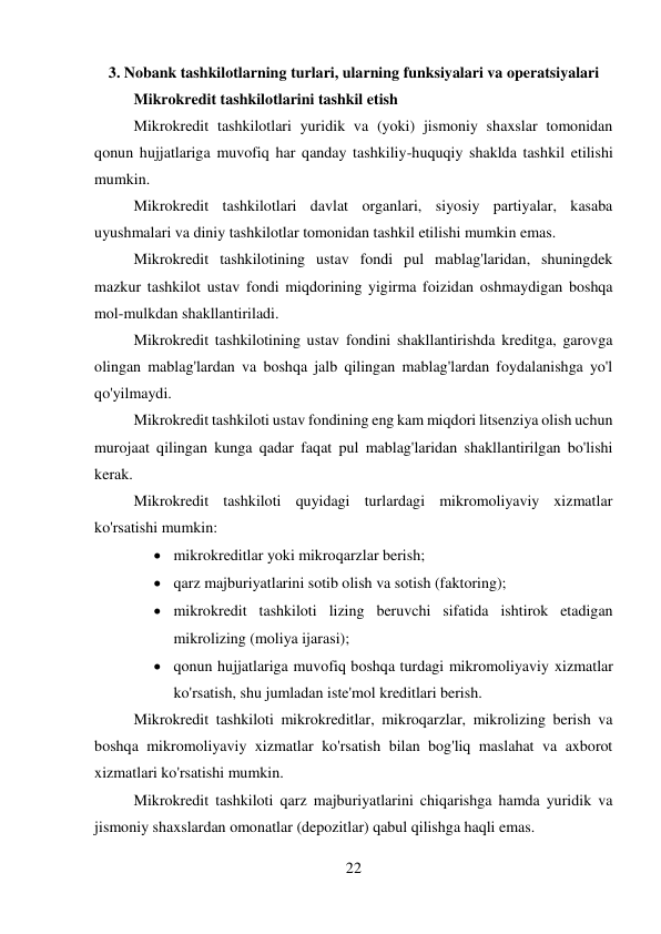 22 
 
3. Nobank tashkilotlarning turlari, ularning funksiyalari va operatsiyalari 
Mikrokredit tashkilotlarini tashkil etish 
Mikrokredit tashkilotlari yuridik va (yoki) jismoniy shaxslar tomonidan 
qonun hujjatlariga muvofiq har qanday tashkiliy-huquqiy shaklda tashkil etilishi 
mumkin. 
Mikrokredit tashkilotlari davlat organlari, siyosiy partiyalar, kasaba 
uyushmalari va diniy tashkilotlar tomonidan tashkil etilishi mumkin emas. 
Mikrokredit tashkilotining ustav fondi pul mablag'laridan, shuningdek 
mazkur tashkilot ustav fondi miqdorining yigirma foizidan oshmaydigan boshqa 
mol-mulkdan shakllantiriladi. 
Mikrokredit tashkilotining ustav fondini shakllantirishda kreditga, garovga 
olingan mablag'lardan va boshqa jalb qilingan mablag'lardan foydalanishga yo'l 
qo'yilmaydi. 
Mikrokredit tashkiloti ustav fondining eng kam miqdori litsenziya olish uchun 
murojaat qilingan kunga qadar faqat pul mablag'laridan shakllantirilgan bo'lishi 
kerak. 
Mikrokredit tashkiloti quyidagi turlardagi mikromoliyaviy xizmatlar 
ko'rsatishi mumkin: 
 mikrokreditlar yoki mikroqarzlar berish; 
 qarz majburiyatlarini sotib olish va sotish (faktoring); 
 mikrokredit tashkiloti lizing beruvchi sifatida ishtirok etadigan 
mikrolizing (moliya ijarasi); 
 qonun hujjatlariga muvofiq boshqa turdagi mikromoliyaviy xizmatlar 
ko'rsatish, shu jumladan iste'mol kreditlari berish. 
Mikrokredit tashkiloti mikrokreditlar, mikroqarzlar, mikrolizing berish va 
boshqa mikromoliyaviy xizmatlar ko'rsatish bilan bog'liq maslahat va axborot 
xizmatlari ko'rsatishi mumkin. 
Mikrokredit tashkiloti qarz majburiyatlarini chiqarishga hamda yuridik va 
jismoniy shaxslardan omonatlar (depozitlar) qabul qilishga haqli emas. 
