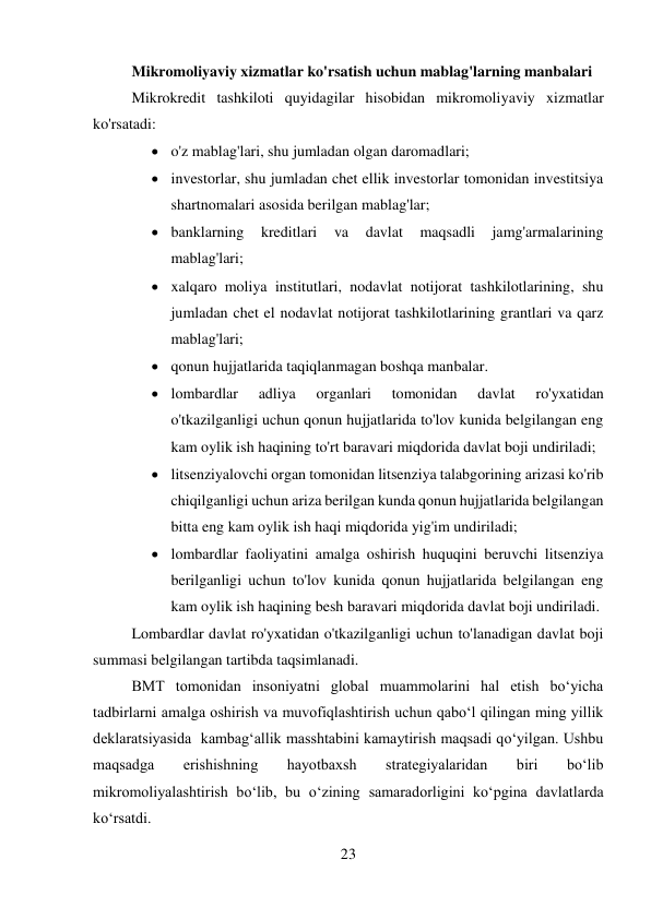 23 
 
Mikromoliyaviy xizmatlar ko'rsatish uchun mablag'larning manbalari 
Mikrokredit tashkiloti quyidagilar hisobidan mikromoliyaviy xizmatlar 
ko'rsatadi: 
 o'z mablag'lari, shu jumladan olgan daromadlari; 
 investorlar, shu jumladan chet ellik investorlar tomonidan investitsiya 
shartnomalari asosida berilgan mablag'lar; 
 banklarning 
kreditlari 
va 
davlat 
maqsadli 
jamg'armalarining 
mablag'lari; 
 xalqaro moliya institutlari, nodavlat notijorat tashkilotlarining, shu 
jumladan chet el nodavlat notijorat tashkilotlarining grantlari va qarz 
mablag'lari; 
 qonun hujjatlarida taqiqlanmagan boshqa manbalar. 
 lombardlar 
adliya 
organlari 
tomonidan 
davlat 
ro'yxatidan 
o'tkazilganligi uchun qonun hujjatlarida to'lov kunida belgilangan eng 
kam oylik ish haqining to'rt baravari miqdorida davlat boji undiriladi; 
 litsenziyalovchi organ tomonidan litsenziya talabgorining arizasi ko'rib 
chiqilganligi uchun ariza berilgan kunda qonun hujjatlarida belgilangan 
bitta eng kam oylik ish haqi miqdorida yig'im undiriladi; 
 lombardlar faoliyatini amalga oshirish huquqini beruvchi litsenziya 
berilganligi uchun to'lov kunida qonun hujjatlarida belgilangan eng 
kam oylik ish haqining besh baravari miqdorida davlat boji undiriladi. 
Lombardlar davlat ro'yxatidan o'tkazilganligi uchun to'lanadigan davlat boji 
summasi belgilangan tartibda taqsimlanadi. 
BMT tomonidan insoniyatni global muammolarini hal etish bo‘yicha  
tadbirlarni amalga oshirish va muvofiqlashtirish uchun qabo‘l qilingan ming yillik 
deklaratsiyasida  kambag‘allik masshtabini kamaytirish maqsadi qo‘yilgan. Ushbu 
maqsadga 
erishishning 
hayotbaxsh 
strategiyalaridan 
biri 
bo‘lib 
mikromoliyalashtirish bo‘lib, bu o‘zining samaradorligini ko‘pgina davlatlarda 
ko‘rsatdi. 
