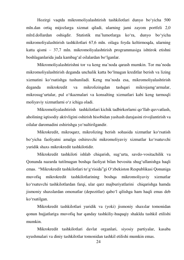 24 
 
Hozirgi vaqtda mikromoliyalashtirish tashkilotlari dunyo bo‘yicha 500 
mln.dan ortiq mijozlarga xizmat qiladi, ularning jami zayom portfeli 2,0  
mlrd.dollardan 
oshiqdir. 
Statistik 
ma’lumotlarga 
ko‘ra, 
dunyo 
bo‘yicha 
mikromoliyalashtirish tashkilotlari 67,6 mln. oilaga foyda keltirmoqda, ularning 
katta qismi – 37,7 mln. mikromoliyalashtirish programmasiga ishtirok etishni 
boshlaganlarida juda kambag‘al oilalardan bo‘lganlar. 
Mikromoliyalashtirishni tor va keng ma’noda qarash mumkin. Tor ma’noda 
mikromoliyalashtirish deganda unchalik katta bo‘lmagan kreditlar berish va lizing 
xizmatini ko‘rsatishga tushuniladi. Keng ma’noda esa, mikromoliyalashtirish 
deganda 
mikrokredit 
va 
mikrolizingdan 
tashqari 
mikrojamg‘armalar, 
mikrosug‘urtalar, pul o‘tkazmalari va konsalting xizmatlari kabi keng tarmoqli 
moliyaviy xizmatlarni o‘z ichiga oladi. 
Mikromoliyalashtirish   tashkilotlari kichik tadbirkorlarni qo‘llab quvvatlash, 
aholining iqtisodiy aktivligini oshirish hisobidan yashash darajasini rivojlantirish va 
oilalar daromadini oshirishga yo‘naltirilgandir. 
Mikrokredit, mikroqarz, mikrolizing berish sohasida xizmatlar ko‘rsatish 
bo‘yicha faoliyatni amalga oshiruvchi mikromoliyaviy xizmatlar ko‘rsatuvchi 
yuridik shaxs mikrokredit tashkilotidir. 
Mikrokredit tashkiloti ishlab chiqarish, sug‘urta, savdo-vositachilik va 
Qonunda nazarda tutilmagan boshqa faoliyat bilan bevosita shug‘ullanishga haqli 
emas.  “Mikrokredit tashkilotlari to‘g‘risida”gi O‘zbekiston Respublikasi Qonuniga 
muvofiq 
mikrokredit 
tashkilotlarining 
boshqa 
mikromoliyaviy 
xizmatlar 
ko‘rsatuvchi tashkilotlardan farqi, ular qarz majburiyatlarini  chiqarishga hamda 
jismoniy shaxslardan omonatlar (depozitlar) qabo‘l qilishga ham haqli emas deb 
ko‘rsatilgan.  
Mikrokredit tashkilotlari yuridik va (yoki) jismoniy shaxslar tomonidan 
qonun hujjatlariga muvofiq har qanday tashkiliy-huquqiy shaklda tashkil etilishi 
mumkin. 
Mikrokredit tashkilotlari davlat organlari, siyosiy partiyalar, kasaba 
uyushmalari va diniy tashkilotlar tomonidan tashkil etilishi mumkin emas. 

