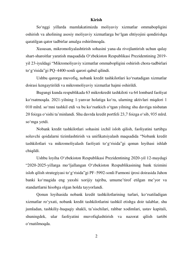 2 
 
Kirish 
Soʻnggi yillarda mamlakatimizda moliyaviy xizmatlar ommabopligini 
oshirish va aholining asosiy moliyaviy xizmatlarga boʻlgan ehtiyojini qondirishga 
qaratilgan qator tadbirlar amalga oshirilmoqda. 
Xususan, mikromoliyalashtirish sohasini yana-da rivojlantirish uchun qulay 
shart-sharoitlar yaratish maqsadida Oʻzbekiston Respublikasi Prezidentining 2019-
yil 23-iyuldagi “Mikromoliyaviy xizmatlar ommabopligini oshirish chora-tadbirlari 
toʻgʻrisida”gi PQ–4400-sonli qarori qabul qilindi. 
Ushbu qarorga muvofiq, nobank kredit tashkilotlari koʻrsatadigan xizmatlar 
doirasi kengaytirildi va mikromoliyaviy xizmatlar hajmi oshirildi. 
Bugungi kunda respublikada 63 mikrokredit tashkiloti va 64 lombard faoliyat 
koʻrsatmoqda. 2021-yilning 1-yanvar holatiga koʻra, ularning aktivlari miqdori 1 
010 mlrd. soʻmni tashkil etdi va bu koʻrsatkich oʻtgan yilning shu davriga nisbatan 
20 foizga oʻsishi taʼminlandi. Shu davrda kredit portfeli 23,7 foizga oʻsib, 935 mlrd. 
soʻmga yetdi. 
Nobank kredit tashkilotlari sohasini izchil isloh qilish, faoliyatini tartibga 
soluvchi qoidalarni tizimlashtirish va unifikatsiyalash maqsadida “Nobank kredit 
tashkilotlari va mikromoliyalash faoliyati toʻgʻrisida”gi qonun loyihasi ishlab 
chiqildi. 
Ushbu loyiha Oʻzbekiston Respublikasi Prezidentining 2020-yil 12-maydagi 
“2020-2025-yillarga moʻljallangan Oʻzbekiston Respublikasining bank tizimini 
isloh qilish strategiyasi toʻgʻrisida”gi PF–5992-sonli Farmoni ijrosi doirasida Jahon 
banki koʻmagida eng yaxshi xorijiy tajriba, umumeʼtirof etilgan meʼyor va 
standartlarni hisobga olgan holda tayyorlandi. 
Qonun loyihasida nobank kredit tashkilotlarining turlari, koʻrsatiladigan 
xizmatlar roʻyxati, nobank kredit tashkilotlarini tashkil etishga doir talablar, shu 
jumladan, tashkiliy-huquqiy shakli, taʼsischilari, rahbar xodimlari, ustav kapitali, 
shuningdek, ular faoliyatini muvofiqlashtirish va nazorat qilish tartibi 
oʻrnatilmoqda. 
