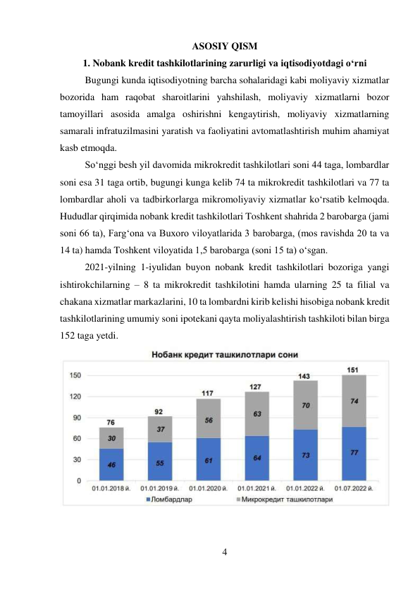 4 
 
ASOSIY QISM 
1. Nobank kredit tashkilotlarining zarurligi va iqtisodiyotdagi o‘rni 
Bugungi kunda iqtisodiyotning barcha sohalaridagi kabi moliyaviy xizmatlar 
bozorida ham raqobat sharoitlarini yahshilash, moliyaviy xizmatlarni bozor 
tamoyillari asosida amalga oshirishni kengaytirish, moliyaviy xizmatlarning 
samarali infratuzilmasini yaratish va faoliyatini avtomatlashtirish muhim ahamiyat 
kasb etmoqda. 
So‘nggi besh yil davomida mikrokredit tashkilotlari soni 44 taga, lombardlar 
soni esa 31 taga ortib, bugungi kunga kelib 74 ta mikrokredit tashkilotlari va 77 ta 
lombardlar aholi va tadbirkorlarga mikromoliyaviy xizmatlar ko‘rsatib kelmoqda. 
Hududlar qirqimida nobank kredit tashkilotlari Toshkent shahrida 2 barobarga (jami 
soni 66 ta), Farg‘ona va Buxoro viloyatlarida 3 barobarga, (mos ravishda 20 ta va 
14 ta) hamda Toshkent viloyatida 1,5 barobarga (soni 15 ta) o‘sgan. 
2021-yilning 1-iyulidan buyon nobank kredit tashkilotlari bozoriga yangi 
ishtirokchilarning – 8 ta mikrokredit tashkilotini hamda ularning 25 ta filial va 
chakana xizmatlar markazlarini, 10 ta lombardni kirib kelishi hisobiga nobank kredit 
tashkilotlarining umumiy soni ipotekani qayta moliyalashtirish tashkiloti bilan birga 
152 taga yetdi. 
 
