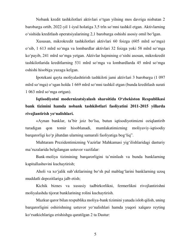 5 
 
Nobank kredit tashkilotlari aktivlari o‘tgan yilning mos davriga nisbatan 2 
barobarga ortib, 2022-yil 1-iyul holatiga 3,5 trln so‘mni tashkil etgan. Aktivlarning 
o‘sishida kreditlash operatsiyalarining 2,1 barobarga oshishi asosiy omil bo‘lgan. 
Xususan, mikrokredit tashkilotlari aktivlari 60 foizga (605 mlrd so‘mga) 
o‘sib, 1 613 mlrd so‘mga va lombardlar aktivlari 32 foizga yoki 58 mlrd so‘mga 
ko‘payib, 241 mlrd so‘mga yetgan. Aktivlar hajmining o‘sishi asosan, mikrokredit 
tashkilotlarida kreditlarning 531 mlrd so‘mga va lombardlarda 45 mlrd so‘mga 
oshishi hisobiga yuzaga kelgan. 
Ipotekani qayta moliyalashtirish tashkiloti jami aktivlari 3 barobarga (1 097 
mlrd so‘mga) o‘sgan holda 1 669 mlrd so‘mni tashkil etgan (bunda kreditlash surati 
1 063 mlrd so‘mga ortgan). 
Iqtisodiyotni modernizatsiyalash sharoitida O‘zbekiston Respublikasi 
bank tizimini hamda nobank tashkilotlari faoliyatini 2011-2015 yillarda 
rivojlantirish yo‘nalishlari. 
«Aynan banklar, ta’bir joiz bo‘lsa, butun iqtisodiyotimizni oziqlantirib 
turadigan 
qon 
tomir 
hisoblanadi, 
mamlakatimizning 
moliyaviy-iqtisodiy 
barqarorligi ko‘p jihatdan ularning samarali faoliyatiga bog‘liq”. 
Muhtaram Prezidentimizning Vazirlar Mahkamasi yig‘ilishlaridagi dasturiy 
ma’ruzalarida belgilangan ustuvor vazifalar: 
Bank-moliya tizimining barqarorligini ta’minlash va bunda banklarning 
kapitallashuvini kuchaytirish; 
Aholi va xo‘jalik sub’ektlarining bo‘sh pul mablag‘larini banklarning uzoq 
muddatli depozitlariga jalb etish; 
Kichik biznes va xususiy tadbirkorlikni, fermerlikni rivojlantirishni 
moliyalashda tijorat banklarining rolini kuchaytirish. 
Mazkur qaror bilan respublika moliya-bank tizimini yanada isloh qilish, uning 
barqarorligini oshirishning ustuvor yo‘nalishlari hamda yuqori xalqaro reyting 
ko‘rsatkichlariga erishishga qaratilgan 2 ta Dastur: 
