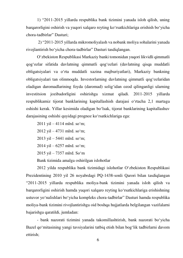 6 
 
1) “2011-2015 yillarda respublika bank tizimini yanada isloh qilish, uning 
barqarorligini oshirish va yuqori xalqaro reyting ko‘rsatkichlariga erishish bo‘yicha 
chora-tadbirlar” Dasturi; 
 2) “2011-2015 yillarda mikromoliyalash va nobank moliya sohalarini yanada 
rivojlantirish bo‘yicha chora-tadbirlar” Dasturi tasdiqlangan. 
O‘zbekiston Respublikasi Markaziy banki tomonidan yuqori likvidli qimmatli 
qog‘ozlar sifatida davlatning qimmatli qog‘ozlari (davlatning qisqa muddatli 
obligatsiyalari va o‘rta muddatli xazina majburiyatlari), Markaziy bankning 
obligatsiyalari tan olinmoqda. Investorlarning davlatning qimmatli qog‘ozlaridan 
oladigan daromadlarining foyda (daromad) solig‘idan ozod qilinganligi ularning 
investitsion jozibadorligini oshirishga xizmat qiladi. 2011-2015 yillarda 
respublikamiz tijorat banklarining kapitallashish darajasi o‘rtacha 2,1 martaga 
oshishi kerak. Yillar kesimida oladigan bo‘lsak, tijorat banklarining kapitallashuv 
darajasining oshishi quyidagi prognoz ko‘rsatkichlariga ega: 
2011 yil – 4114 mlrd. so‘m; 
2012 yil – 4731 mlrd. so‘m; 
2013 yil – 5441 mlrd. so‘m; 
2014 yil – 6257 mlrd. so‘m; 
2015 yil – 7357 mlrd. So‘m 
Bank tizimida amalga oshirilgan islohotlar 
2012 yilda respublika bank tizimidagi islohotlar O‘zbekiston Respublikasi 
Prezidentining 2010 yil 26 noyabrdagi PQ-1438-sonli Qarori bilan tasdiqlangan 
“2011-2015 yillarda respublika moliya-bank tizimini yanada isloh qilish va 
barqarorligini oshirish hamda yuqori xalqaro reyting ko‘rsatkichlariga erishishning 
ustuvor yo‘nalishlari bo‘yicha kompleks chora-tadbirlar” Dasturi hamda respublika 
moliya-bank tizimini rivojlantirishga oid boshqa hujjatlarda belgilangan vazifalarni 
bajarishga qaratildi, jumladan: 
- bank nazorati tizimini yanada takomillashtirish, bank nazorati bo‘yicha 
Bazel qo‘mitasining yangi tavsiyalarini tatbiq etish bilan bog‘lik tadbirlarni davom 
ettirish; 
