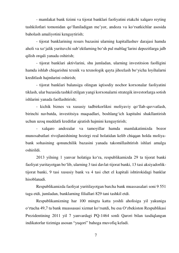7 
 
- mamlakat bank tizimi va tijorat banklari faoliyatini etakchi xalqaro reyting 
tashkilotlari tomonidan qo‘llaniladigan me’yor, andoza va ko‘rsatkichlar asosida 
baholash amaliyotini kengaytirish; 
- tijorat banklarining resurs bazasini ularning kapitallashuv darajasi hamda 
aholi va xo‘jalik yurituvchi sub’ektlarning bo‘sh pul mablag‘larini depozitlarga jalb 
qilish orqali yanada oshirish; 
- tijorat banklari aktivlarini, shu jumladan, ularning investitsion faolligini 
hamda ishlab chiqarishni texnik va texnologik qayta jihozlash bo‘yicha loyihalarni 
kreditlash hajmlarini oshirish; 
- tijorat banklari balansiga olingan iqtisodiy nochor korxonalar faoliyatini 
tiklash, ular bazasida tashkil etilgan yangi korxonalarni strategik investorlarga sotish 
ishlarini yanada faollashtirish; 
- kichik biznes va xususiy tadbirkorlikni moliyaviy qo‘llab-quvvatlash, 
birinchi navbatda, investitsiya maqsadlari, boshlang‘ich kapitalni shakllantirish 
uchun uzoq muddatli kreditlar ajratish hajmini kengaytirish; 
- xalqaro andozalar va tamoyillar hamda mamlakatimizda bozor 
munosabatlari rivojlanishining hozirgi real holatidan kelib chiqqan holda moliya-
bank sohasining qonunchilik bazasini yanada takomillashtirish ishlari amalga 
oshirildi. 
2013 yilning 1 yanvar holatiga ko‘ra, respublikamizda 29 ta tijorat banki 
faoliyat yuritayotgan bo‘lib, ularning 3 tasi davlat-tijorat banki, 13 tasi aksiyadorlik-
tijorat banki, 9 tasi xususiy bank va 4 tasi chet el kapitali ishtirokidagi banklar 
hisoblanadi. 
Respublikamizda faoliyat yuritilayotgan barcha bank muassasalari soni 9 551 
taga etdi, jumladan, banklarning filiallari 829 tani tashkil etdi. 
Respublikamizning har 100 mingta katta yoshli aholisiga yil yakuniga 
o‘rtacha 49,7 ta bank muassasasi xizmat ko‘rsatdi, bu esa O‘zbekiston Respublikasi 
Prezidentining 2011 yil 7 yanvardagi PQ-1464 sonli Qarori bilan tasdiqlangan 
indikatorlar tizimiga asosan “yuqori” bahoga muvofiq keladi. 

