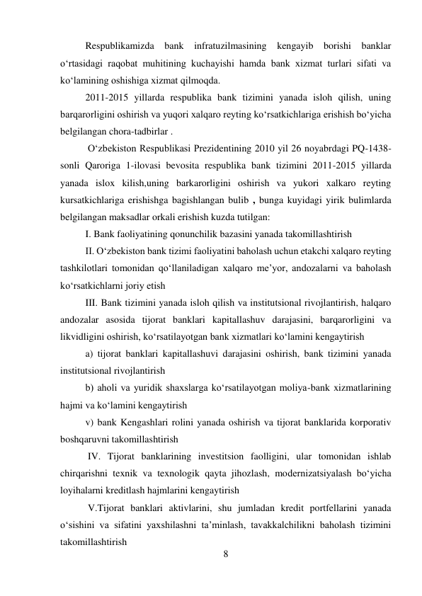 8 
 
Respublikamizda bank infratuzilmasining kengayib borishi banklar 
o‘rtasidagi raqobat muhitining kuchayishi hamda bank xizmat turlari sifati va 
ko‘lamining oshishiga xizmat qilmoqda. 
2011-2015 yillarda respublika bank tizimini yanada isloh qilish, uning 
barqarorligini oshirish va yuqori xalqaro reyting ko‘rsatkichlariga erishish bo‘yicha 
belgilangan chora-tadbirlar . 
 O‘zbekiston Respublikasi Prezidentining 2010 yil 26 noyabrdagi PQ-1438- 
sonli Qaroriga 1-ilovasi bevosita respublika bank tizimini 2011-2015 yillarda 
yanada islox kilish,uning barkarorligini oshirish va yukori xalkaro reyting 
kursatkichlariga erishishga bagishlangan bulib , bunga kuyidagi yirik bulimlarda 
belgilangan maksadlar orkali erishish kuzda tutilgan: 
I. Bank faoliyatining qonunchilik bazasini yanada takomillashtirish 
II. O‘zbekiston bank tizimi faoliyatini baholash uchun etakchi xalqaro reyting 
tashkilotlari tomonidan qo‘llaniladigan xalqaro me’yor, andozalarni va baholash 
ko‘rsatkichlarni joriy etish 
III. Bank tizimini yanada isloh qilish va institutsional rivojlantirish, halqaro 
andozalar asosida tijorat banklari kapitallashuv darajasini, barqarorligini va 
likvidligini oshirish, ko‘rsatilayotgan bank xizmatlari ko‘lamini kengaytirish 
a) tijorat banklari kapitallashuvi darajasini oshirish, bank tizimini yanada 
institutsional rivojlantirish 
b) aholi va yuridik shaxslarga ko‘rsatilayotgan moliya-bank xizmatlarining 
hajmi va ko‘lamini kengaytirish 
v) bank Kengashlari rolini yanada oshirish va tijorat banklarida korporativ 
boshqaruvni takomillashtirish 
 IV. Tijorat banklarining investitsion faolligini, ular tomonidan ishlab 
chirqarishni texnik va texnologik qayta jihozlash, modernizatsiyalash bo‘yicha 
loyihalarni kreditlash hajmlarini kengaytirish 
 V.Tijorat banklari aktivlarini, shu jumladan kredit portfellarini yanada 
o‘sishini va sifatini yaxshilashni ta’minlash, tavakkalchilikni baholash tizimini 
takomillashtirish 
