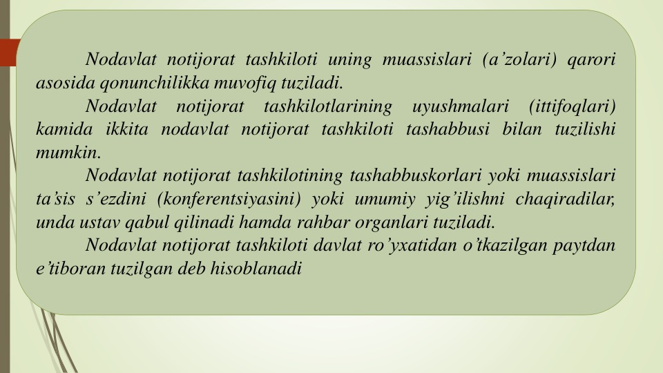 Nodavlat notijorat tashkiloti uning muassislari (a’zolari) qarori
asosida qonunchilikka muvofiq tuziladi.
Nodavlat
notijorat
tashkilotlarining
uyushmalari
(ittifoqlari)
kamida ikkita nodavlat notijorat tashkiloti tashabbusi bilan tuzilishi
mumkin.
Nodavlat notijorat tashkilotining tashabbuskorlari yoki muassislari
ta’sis s’ezdini (konferentsiyasini) yoki umumiy yig’ilishni chaqiradilar,
unda ustav qabul qilinadi hamda rahbar organlari tuziladi.
Nodavlat notijorat tashkiloti davlat ro’yxatidan o’tkazilgan paytdan
e’tiboran tuzilgan deb hisoblanadi
