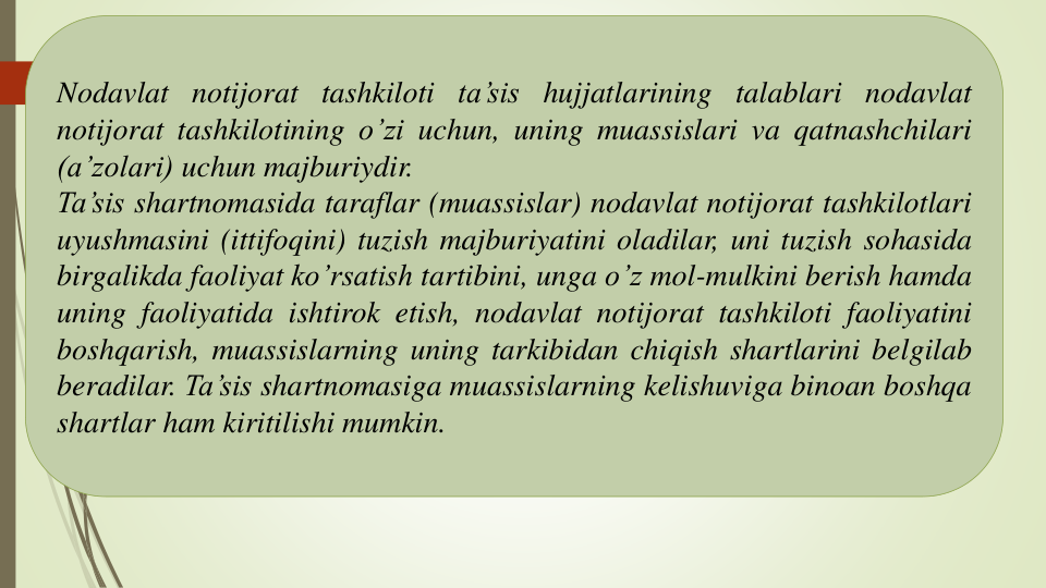 Nodavlat notijorat tashkiloti ta’sis hujjatlarining talablari nodavlat
notijorat tashkilotining o’zi uchun, uning muassislari va qatnashchilari
(a’zolari) uchun majburiydir.
Ta’sis shartnomasida taraflar (muassislar) nodavlat notijorat tashkilotlari
uyushmasini (ittifoqini) tuzish majburiyatini oladilar, uni tuzish sohasida
birgalikda faoliyat ko’rsatish tartibini, unga o’z mol-mulkini berish hamda
uning faoliyatida ishtirok etish, nodavlat notijorat tashkiloti faoliyatini
boshqarish, muassislarning uning tarkibidan chiqish shartlarini belgilab
beradilar. Ta’sis shartnomasiga muassislarning kelishuviga binoan boshqa
shartlar ham kiritilishi mumkin.
