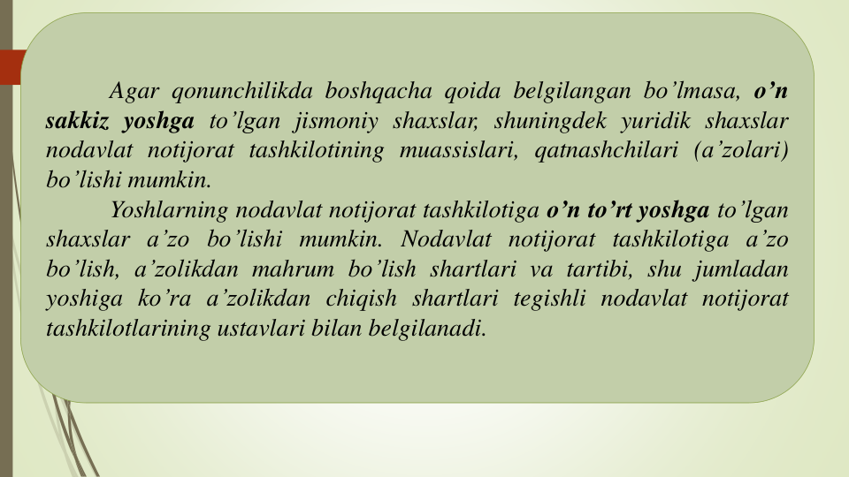 Agar qonunchilikda boshqacha qoida belgilangan bo’lmasa, o’n
sakkiz yoshga to’lgan jismoniy shaxslar, shuningdek yuridik shaxslar
nodavlat notijorat tashkilotining muassislari, qatnashchilari (a’zolari)
bo’lishi mumkin.
Yoshlarning nodavlat notijorat tashkilotiga o’n to’rt yoshga to’lgan
shaxslar a’zo bo’lishi mumkin. Nodavlat notijorat tashkilotiga a’zo
bo’lish, a’zolikdan mahrum bo’lish shartlari va tartibi, shu jumladan
yoshiga ko’ra a’zolikdan chiqish shartlari tegishli nodavlat notijorat
tashkilotlarining ustavlari bilan belgilanadi.
