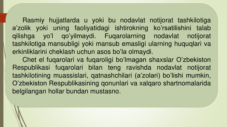 Rasmiy hujjatlarda u yoki bu nodavlat notijorat tashkilotiga
a’zolik yoki uning faoliyatidagi ishtirokning
ko’rsatilishini
talab
qilishga
yo’l
qo’yilmaydi.
Fuqarolarning
nodavlat
notijorat
tashkilotiga mansubligi yoki mansub emasligi ularning huquqlari va
erkinliklarini cheklash uchun asos bo’la olmaydi.
Chet el fuqarolari va fuqaroligi bo’lmagan shaxslar O’zbekiston
Respublikasi
fuqarolari
bilan
teng
ravishda
nodavlat
notijorat
tashkilotining muassislari, qatnashchilari (a’zolari) bo’lishi mumkin,
O’zbekiston Respublikasining qonunlari va xalqaro shartnomalarida
belgilangan hollar bundan mustasno.
