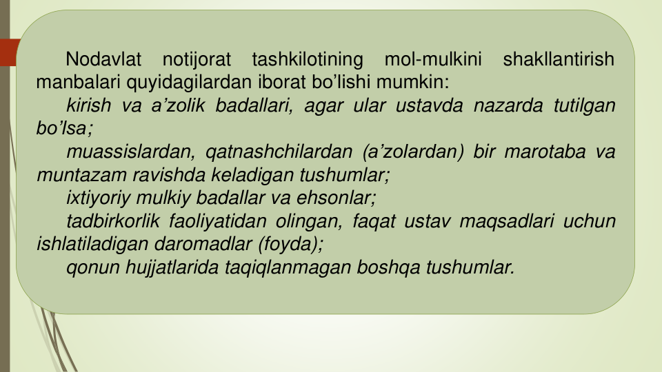 Nodavlat
notijorat
tashkilotining
mol-mulkini
shakllantirish
manbalari quyidagilardan iborat bo’lishi mumkin:
kirish va a’zolik badallari, agar ular ustavda nazarda tutilgan
bo’lsa;
muassislardan, qatnashchilardan (a’zolardan) bir marotaba va
muntazam ravishda keladigan tushumlar;
ixtiyoriy mulkiy badallar va ehsonlar;
tadbirkorlik faoliyatidan olingan, faqat ustav maqsadlari uchun
ishlatiladigan daromadlar (foyda);
qonun hujjatlarida taqiqlanmagan boshqa tushumlar.
