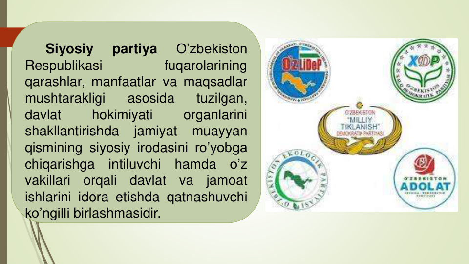 Siyosiy
partiya
O’zbekiston
Respublikasi
fuqarolarining
qarashlar, manfaatlar va maqsadlar
mushtarakligi
asosida
tuzilgan,
davlat
hokimiyati
organlarini
shakllantirishda
jamiyat
muayyan
qismining siyosiy irodasini ro’yobga
chiqarishga
intiluvchi
hamda
o’z
vakillari
orqali
davlat
va
jamoat
ishlarini idora etishda qatnashuvchi
ko’ngilli birlashmasidir.
