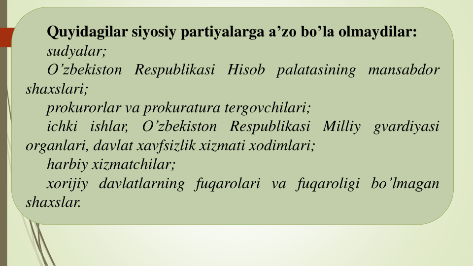 Quyidagilar siyosiy partiyalarga a’zo bo’la olmaydilar:
sudyalar;
O’zbekiston Respublikasi Hisob palatasining mansabdor
shaxslari;
prokurorlar va prokuratura tergovchilari;
ichki
ishlar,
O’zbekiston
Respublikasi
Milliy
gvardiyasi
organlari, davlat xavfsizlik xizmati xodimlari;
harbiy xizmatchilar;
xorijiy davlatlarning fuqarolari va fuqaroligi bo’lmagan
shaxslar.
