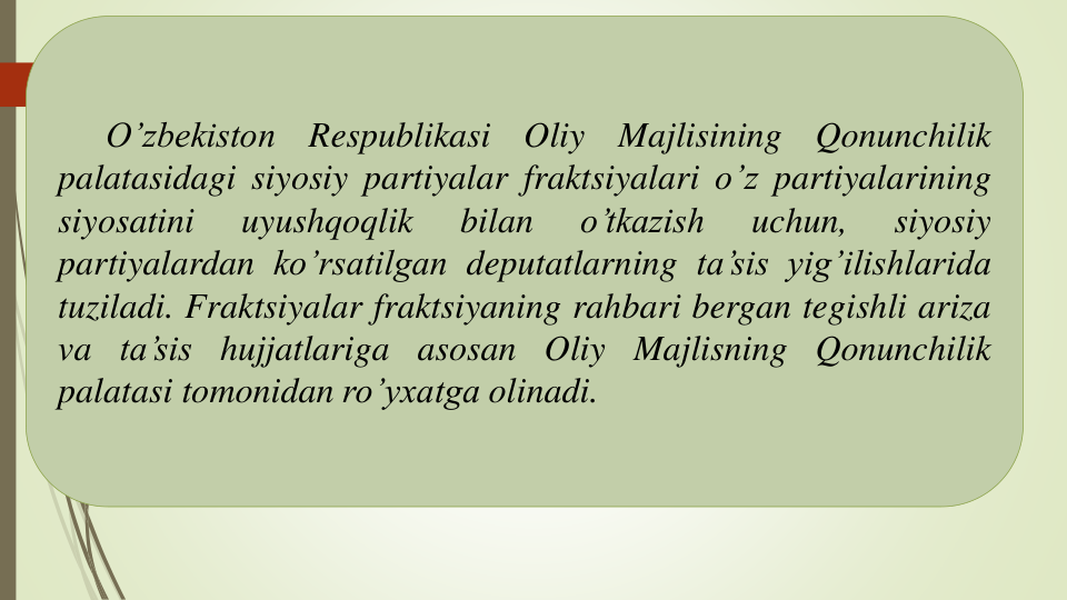 O’zbekiston
Respublikasi
Oliy
Majlisining
Qonunchilik
palatasidagi siyosiy partiyalar fraktsiyalari o’z partiyalarining
siyosatini
uyushqoqlik
bilan
o’tkazish
uchun,
siyosiy
partiyalardan ko’rsatilgan deputatlarning ta’sis yig’ilishlarida
tuziladi. Fraktsiyalar fraktsiyaning rahbari bergan tegishli ariza
va ta’sis hujjatlariga asosan Oliy Majlisning Qonunchilik
palatasi tomonidan ro’yxatga olinadi.
