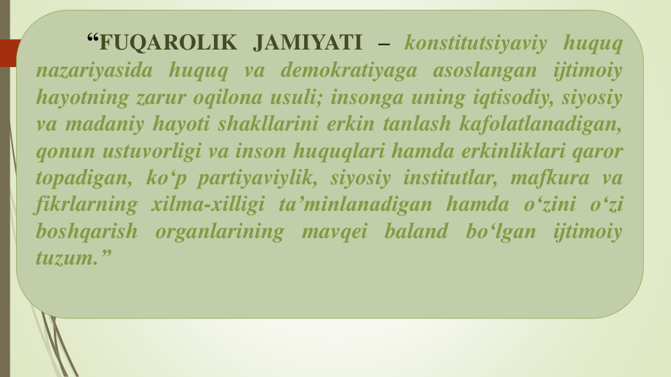“FUQAROLIK JAMIYATI – konstitutsiyaviy huquq
nazariyasida huquq va demokratiyaga asoslangan ijtimoiy
hayotning zarur oqilona usuli; insonga uning iqtisodiy, siyosiy
va madaniy hayoti shakllarini erkin tanlash kafolatlanadigan,
qonun ustuvorligi va inson huquqlari hamda erkinliklari qaror
topadigan, koʻp partiyaviylik, siyosiy institutlar, mafkura va
fikrlarning xilma-xilligi taʼminlanadigan hamda oʻzini oʻzi
boshqarish organlarining mavqei baland boʻlgan ijtimoiy
tuzum.”
