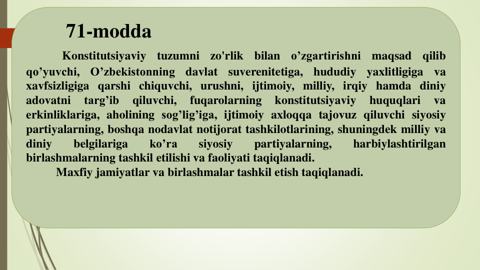 71-modda
Konstitutsiyaviy
tuzumni
zo'rlik
bilan
o’zgartirishni
maqsad
qilib
qo’yuvchi,
O’zbekistonning
davlat
suverenitetiga,
hududiy
yaxlitligiga
va
xavfsizligiga qarshi chiquvchi, urushni, ijtimoiy, milliy, irqiy hamda diniy
adovatni
targ’ib
qiluvchi,
fuqarolarning
konstitutsiyaviy
huquqlari
va
erkinliklariga, aholining sog’lig’iga, ijtimoiy axloqqa tajovuz qiluvchi siyosiy
partiyalarning, boshqa nodavlat notijorat tashkilotlarining, shuningdek milliy va
diniy
belgilariga
ko’ra
siyosiy
partiyalarning,
harbiylashtirilgan
birlashmalarning tashkil etilishi va faoliyati taqiqlanadi.
Maxfiy jamiyatlar va birlashmalar tashkil etish taqiqlanadi.
