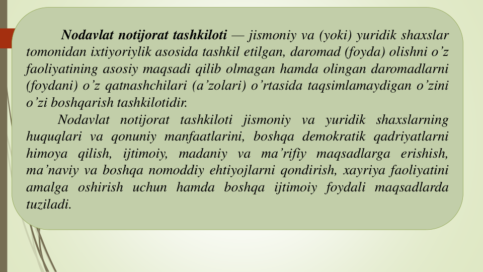 Nodavlat notijorat tashkiloti — jismoniy va (yoki) yuridik shaxslar
tomonidan ixtiyoriylik asosida tashkil etilgan, daromad (foyda) olishni o’z
faoliyatining asosiy maqsadi qilib olmagan hamda olingan daromadlarni
(foydani) o’z qatnashchilari (a’zolari) o’rtasida taqsimlamaydigan o’zini
o’zi boshqarish tashkilotidir.
Nodavlat notijorat tashkiloti jismoniy va yuridik shaxslarning
huquqlari va qonuniy manfaatlarini, boshqa demokratik qadriyatlarni
himoya qilish, ijtimoiy, madaniy va ma’rifiy maqsadlarga erishish,
ma’naviy va boshqa nomoddiy ehtiyojlarni qondirish, xayriya faoliyatini
amalga oshirish uchun hamda boshqa ijtimoiy foydali maqsadlarda
tuziladi.
