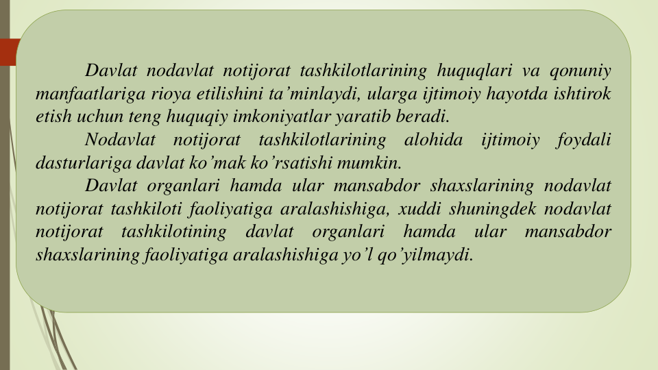 Davlat nodavlat notijorat tashkilotlarining huquqlari va qonuniy
manfaatlariga rioya etilishini ta’minlaydi, ularga ijtimoiy hayotda ishtirok
etish uchun teng huquqiy imkoniyatlar yaratib beradi.
Nodavlat
notijorat
tashkilotlarining
alohida
ijtimoiy
foydali
dasturlariga davlat ko’mak ko’rsatishi mumkin.
Davlat organlari hamda ular mansabdor shaxslarining nodavlat
notijorat tashkiloti faoliyatiga aralashishiga, xuddi shuningdek nodavlat
notijorat
tashkilotining
davlat
organlari
hamda
ular
mansabdor
shaxslarining faoliyatiga aralashishiga yo’l qo’yilmaydi.
