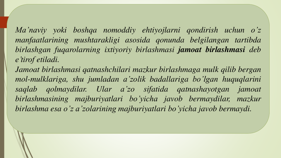 Ma’naviy yoki boshqa nomoddiy ehtiyojlarni qondirish uchun o’z
manfaatlarining mushtarakligi asosida qonunda belgilangan tartibda
birlashgan fuqarolarning ixtiyoriy birlashmasi jamoat birlashmasi deb
e’tirof etiladi.
Jamoat birlashmasi qatnashchilari mazkur birlashmaga mulk qilib bergan
mol-mulklariga, shu jumladan a’zolik badallariga bo’lgan huquqlarini
saqlab
qolmaydilar.
Ular
a’zo
sifatida
qatnashayotgan
jamoat
birlashmasining majburiyatlari bo’yicha javob bermaydilar, mazkur
birlashma esa o’z a’zolarining majburiyatlari bo’yicha javob bermaydi.
