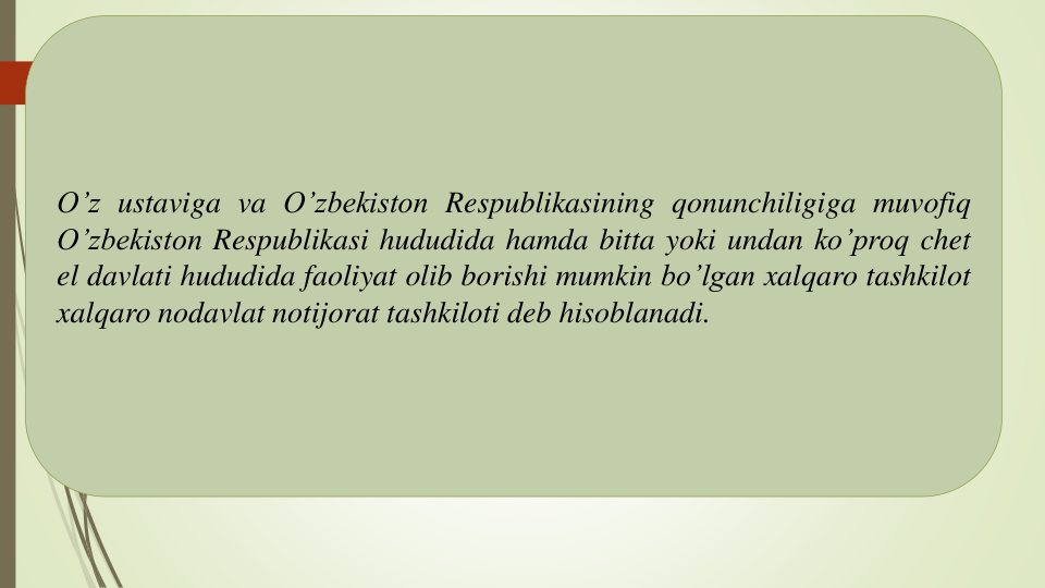 O’z ustaviga va O’zbekiston Respublikasining qonunchiligiga muvofiq
O’zbekiston Respublikasi hududida hamda bitta yoki undan ko’proq chet
el davlati hududida faoliyat olib borishi mumkin bo’lgan xalqaro tashkilot
xalqaro nodavlat notijorat tashkiloti deb hisoblanadi.
