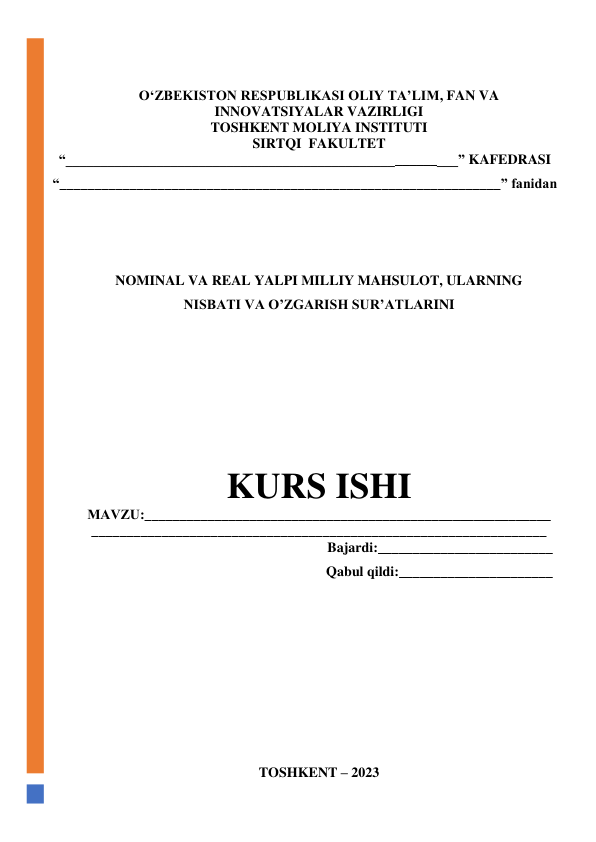  
 
O‘ZBEKISTON RESPUBLIKASI OLIY TA’LIM, FAN VA 
INNOVATSIYALAR VAZIRLIGI 
TOSHKENT MOLIYA INSTITUTI 
SIRTQI  FAKULTET 
“________________________________________________________” KAFEDRASI 
“_______________________________________________________________” fanidan 
 
 
 
NOMINAL VA REAL YALPI MILLIY MAHSULOT, ULARNING 
NISBATI VA OʼZGARISH SURʼATLARINI 
 
 
 
 
 
 
KURS ISHI 
МАVZU:__________________________________________________________
_________________________________________________________________ 
Bajardi:_________________________ 
Qabul qildi:______________________ 
 
 
 
 
 
 
 
 
 
 
 
TOSHKENT – 2023 
