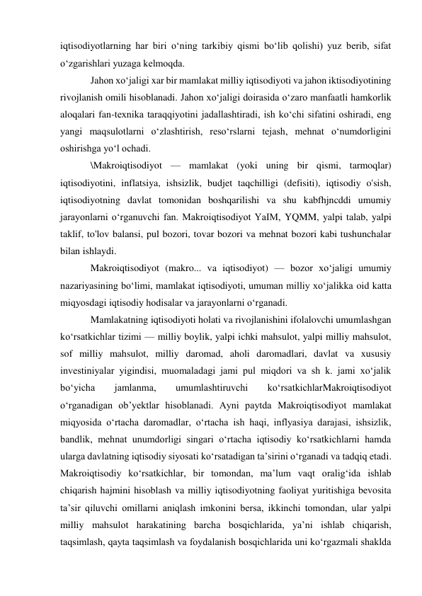 iqtisodiyotlarning har biri oʻning tarkibiy qismi boʻlib qolishi) yuz berib, sifat 
oʻzgarishlari yuzaga kelmoqda. 
Jahon xoʻjaligi xar bir mamlakat milliy iqtisodiyoti va jahon iktisodiyotining 
rivojlanish omili hisoblanadi. Jahon xoʻjaligi doirasida oʻzaro manfaatli hamkorlik 
aloqalari fan-texnika taraqqiyotini jadallashtiradi, ish koʻchi sifatini oshiradi, eng 
yangi maqsulotlarni oʻzlashtirish, resoʻrslarni tejash, mehnat oʻnumdorligini 
oshirishga yoʻl ochadi.  
\Makroiqtisodiyot — mamlakat (yoki uning bir qismi, tarmoqlar) 
iqtisodiyotini, inflatsiya, ishsizlik, budjet taqchilligi (defisiti), iqtisodiy o'sish, 
iqtisodiyotning davlat tomonidan boshqarilishi va shu kabfhjncddi umumiy 
jarayonlarni oʻrganuvchi fan. Makroiqtisodiyot YaIM, YQMM, yalpi talab, yalpi 
taklif, to'lov balansi, pul bozori, tovar bozori va mehnat bozori kabi tushunchalar 
bilan ishlaydi. 
Makroiqtisodiyot (makro... va iqtisodiyot) — bozor xoʻjaligi umumiy 
nazariyasining boʻlimi, mamlakat iqtisodiyoti, umuman milliy xoʻjalikka oid katta 
miqyosdagi iqtisodiy hodisalar va jarayonlarni oʻrganadi.  
Mamlakatning iqtisodiyoti holati va rivojlanishini ifolalovchi umumlashgan 
koʻrsatkichlar tizimi — milliy boylik, yalpi ichki mahsulot, yalpi milliy mahsulot, 
sof milliy mahsulot, milliy daromad, aholi daromadlari, davlat va xususiy 
investiniyalar yigindisi, muomaladagi jami pul miqdori va sh k. jami xoʻjalik 
boʻyicha 
jamlanma, 
umumlashtiruvchi 
koʻrsatkichlarMakroiqtisodiyot 
oʻrganadigan obʼyektlar hisoblanadi. Ayni paytda Makroiqtisodiyot mamlakat 
miqyosida oʻrtacha daromadlar, oʻrtacha ish haqi, inflyasiya darajasi, ishsizlik, 
bandlik, mehnat unumdorligi singari oʻrtacha iqtisodiy koʻrsatkichlarni hamda 
ularga davlatning iqtisodiy siyosati koʻrsatadigan taʼsirini oʻrganadi va tadqiq etadi. 
Makroiqtisodiy koʻrsatkichlar, bir tomondan, maʼlum vaqt oraligʻida ishlab 
chiqarish hajmini hisoblash va milliy iqtisodiyotning faoliyat yuritishiga bevosita 
taʼsir qiluvchi omillarni aniqlash imkonini bersa, ikkinchi tomondan, ular yalpi 
milliy mahsulot harakatining barcha bosqichlarida, yaʼni ishlab chiqarish, 
taqsimlash, qayta taqsimlash va foydalanish bosqichlarida uni koʻrgazmali shaklda 
