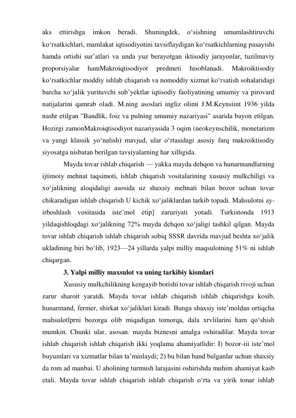 aks 
ettirishga 
imkon 
beradi. 
Shuningdek, 
oʻsishning 
umumlashtiruvchi 
koʻrsatkichlari, mamlakat iqtisodiyotini tavsiflaydigan koʻrsatkichlarning pasayishi 
hamda ortishi surʼatlari va unda yuz berayotgan iktisodiy jarayonlar, tuzilmaviy 
proporsiyalar 
hamMakroiqtisodiyot 
predmeti 
hisoblanadi. 
Makroiktisodiy 
koʻrsatkichlar moddiy ishlab chiqarish va nomoddiy xizmat koʻrsatish sohalaridagi 
barcha xoʻjalik yurituvchi subʼyektlar iqtisodiy faoliyatining umumiy va pirovard 
natijalarini qamrab oladi. M.ning asoslari ingliz olimi J.M.Keynsiint 1936 yilda 
nashr etilgan "Bandlik, foiz va pulning umumiy nazariyasi" asarida bayon etilgan. 
Hozirgi zamonMakroiqtisodiyot nazariyasida 3 oqim (neokeynschilik, monetarizm 
va yangi klassik yoʻnalish) mavjud, ular oʻrtasidagi asosiy farq makroiktisodiy 
siyosatga nisbatan berilgan tavsiyalarning har xilligida. 
Mayda tovar ishlab chiqarish — yakka mayda dehqon va hunarmandlarning 
ijtimoiy mehnat taqsimoti, ishlab chiqarish vositalarining xususiy mulkchiligi va 
xoʻjalikning aloqidaligi asosida uz shaxsiy mehnati bilan bozor uchun tovar 
chikaradigan ishlab chiqarish U kichik xoʻjaliklardan tarkib topadi. Mahsulotni ay-
irboshlash vositasida isteʼmol etip] zaruriyati yotadi. Turkistonda 1913 
yildaqishloqdagi xoʻjalikning 72% mayda dehqon xoʻjaligi tashkil qilgan. Mayda 
tovar ishlab chiqarish ishlab chiqarish sobiq SSSR davrida mavjud beshta xoʻjalik 
ukladining biri boʻlib, 1923—24 yillarda yalpi milliy maqsulotning 51% ni ishlab 
chiqargan. 
3. Yalpi milliy maxsulot va uning tarkibiy kismlari 
Xususiy mulkchilikning kengayib borishi tovar ishlab chiqarish rivoji uchun 
zarur sharoit yaratdi. Mayda tovar ishlab chiqarish ishlab chiqarishga kosib, 
hunarmand, fermer, shirkat xoʻjaliklari kiradi. Bunga shaxsiy isteʼmoldan ortiqcha 
mahsulotlprni bozorga olib miqadigan tomorqa, dala xrvlilarini ham qoʻshish 
mumkin. Chunki ular, asosan. mayda biznesni amalga oshiradilar. Mayda tovar 
ishlab chiqarish ishlab chiqarish ikki yoqlama ahamiyatlidir: I) bozor-iii isteʼmol 
buyumlari va xizmatlar bilan taʼminlaydi; 2) bu bilan band bulganlar uchun shaxsiy 
da rom ad manbai. U aholining turmush larajasini oshirishda muhim ahamiyat kasb 
etali. Mayda tovar ishlab chiqarish ishlab chiqarish oʻrta va yirik tonar ishlab 
