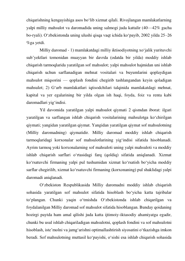 chiqarishning kengayishiga asos boʻlib xizmat qilali. Rivojlangan mamlakatlarning 
yalpi milliy mahsulot va daromadida uning salmogi juda kattalir (40—42% gacha 
bo-ryali). Oʻzbekistonda uning ulushi qisqa vaqt ichida koʻpayib, 2002 yilda 25–26 
%ga yetdi.  
Milliy daromad - 1) mamlakatdagi milliy iktisodiyotning xoʻjalik yurituvchi 
subʼyektlari tomonidan muayyan bir davrda (odatda bir yilda) moddiy ishlab 
chiqarish tarmoqlarida yaratilgan sof mahsulot; yalpi mahsulot hajmidan uni ishlab 
chiqarish uchun sarflanadigan mehnat vositalari va buyumlarini qoplaydigan 
mahsulot miqsorini — qoplash fondini chegirib tashlangandan keyin qoladigan 
mahsulot; 2) Gʻarb mamlakatlari iqtisodchilari talqinida mamlakatdagi mehnat, 
kapital va yer egalarining bir yilda olgan ish haqi, foyda, foiz va renta kabi 
daromadlari yigʻindisi.  
Yil davomida yaratilgan yalpi mahsulot qiymati 2 qismdan iborat: ilgari 
yaratilgan va sarflangan ishlab chiqarish vositalarining mahsulotga koʻchirilgan 
qiymati; yangidan yaratilgan qiymat. Yangidan yaratilgan qiymat sof mahsulotning 
(Milliy daromadning) qiymatidir. Milliy daromad moddiy ishlab chiqarish 
tarmoqlaridagi korxonalar sof mahsulotlarining yigʻindisi sifatida hisoblanadi. 
Ayrim tarmoq yoki korxonalarning sof mahsuloti uning yalpi mahsuloti va moddiy 
ishlab chiqarish sarflari oʻrtasidagi farq (qoldiq) sifatida aniqlanadi. Xizmat 
koʻrsatuvchi firmaning yalpi pul tushumidan xizmat koʻrsatish boʻyicha moddiy 
sarflar chegirilib, xizmat koʻrsatuvchi firmaning (korxonaning) pul shaklidagi yalpi 
daromadi aniqlanadi. 
Oʻzbekiston Respublikasida Milliy daromadni moddiy ishlab chiqarish 
sohasida yaratilgan sof mahsulot sifatida hisoblash boʻyicha katta tajribalar 
toʻplangan. Chunki yaqin oʻtmishda Oʻzbekistonda ishlab chiqarilgan va 
foydalanilgan Milliy daromad sof mahsulot sifatida hisoblangan. Bunday qoidaning 
hozirgi paytda ham amal qilishi juda katta ijtimoiy-iktasodiy ahamiyatga egadir, 
chunki bu usul ishlab chiqariladigan mahsulotni, qoplash fondini va sof mahsulotni 
hisoblash, isteʼmolni va jamgʻarishni optimallashtirish siyosatini oʻtkazishga imkon 
beradi. Sof mahsulotning muttasil koʻpayishi, oʻsishi esa ishlab chiqarish sohasida 
