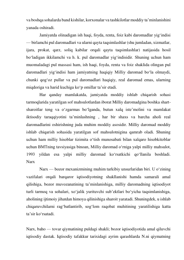 va boshqa sohalarda band kishilar, korxonalar va tashkilotlar moddiy taʼminlanishini 
yanada oshiradi.  
Jamiyatda olinadigan ish haqi, foyda, renta, foiz kabi daromadlar yigʻindisi 
— birlamchi pul daromadlari va ularni qayta taqsimlashlar (shu jumladan, xizmatlar, 
ijara, prokat, qarz, soliq kabilar orqali qayta taqsimlashlar) natijasida hosil 
boʻladigan ikkilamchi va h. k. pul daromadlar yigʻindisidir. Shuning uchun ham 
muomaladagi pul massasi ham, ish haqi, foyda, renta va foiz shaklida olingan pul 
daromadlari yigʻindisi ham jamiyatning haqiqiy Milliy daromad boʻla olmaydi, 
chunki qogʻoz pullar va pul daromadlari haqiqiy, real daromad emas, ularning 
miqdoriga va harid kuchiga koʻp omillar taʼsir etadi. 
Har qanday mamlakatda, jamiyatda moddiy ishlab chiqarish sohasi 
tarmoqlarida yaratilgan sof mahsulotlardan iborat Milliy daromadgina boshka shart-
sharoitlar teng va oʻzgarmas boʻlganda, butun xalq isteʼmolini va mamlakat 
iktisodiy taraqqiyotini taʼminlashning , har bir shaxs va barcha aholi real 
daromadlarini oshirishning juda muhim moddiy asosidir. Milliy daromad moddiy 
ishlab chiqarish sohasida yaratilgan sof mahsulotnigina qamrab oladi. Shuning 
uchun ham milliy hisoblar tizimita oʻtish munosabati bilan xalqaro hisobkitoblar 
uchun BMTning tavsiyasiga binoan, Milliy daromad oʻrniga yalpi milliy mahsulot, 
1993 yildan esa yalpi milliy daromad koʻrsatkichi qoʻllanila boshladi.  
Narx  
Narx — bozor mexanizmining muhim tarkibiy unsurlaridan biri. U oʻzining 
vazifalari orqali barqaror iqtisodiyotning shakllanishi hamda samarali amal 
qilishiga, bozor muvozanatining taʼminlanishiga, milliy daromadning iqtisodiyot 
turli tarmoq va sohalari, xoʻjalik yurituvchi subʼektlari boʻyicha taqsimlanishiga, 
aholining ijtimoiy jihatdan himoya qilinishiga sharoit yaratadi. Shuningdek, u ishlab 
chiqaruvchilarni ragʻbatlantirib, sogʻlom raqobat muhitining yaratilishiga katta 
taʼsir koʻrsatadi. 
 
Narx, baho — tovar qiymatining puldagi shakli; bozor iqtisodiyotida amal qiluvchi 
iqtisodiy dastak. Iqtisodiy tafakkur tarixidagi ayrim qarashlarda N.ni qiymatning 
