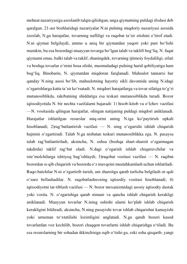 mehnat nazariyasiga asoslanib talqin qilishgan, unga qiymatning puldagi ifodasi deb 
qaralgan. 21-asr boshlaridagi nazariyalar N.ni pulning miqdoriy nazariyasi asosida 
izoxlab, N.ga harajatlar, tovarning nafliligi va raqobat taʼsir etishini eʼtirof etadi. 
N.ni qiymat belgilaydi, ammo u aniq bir qiymatdan yuqori yoki past boʻlishi 
mumkin, bu esa bozordagi muayyan tovarga boʻlgan talab va taklift bogʻliq. N. faqat 
qiymatni emas, balki talab va taklif, shuningdek, tovarning ijtimoiy foydaliligi, sifati 
va boshqa tovarlar oʻrnini bosa olishi, muomaladagi pulning harid qobiliyatiga ham 
bogʻliq. Binobarin, N. qiymatdan miqdoran farqlanadi. Mahsulot tannarxi har 
qanday N.ning asosi boʻlib, mahsulotning hayotiy sikli davomida uning N.idagi 
oʻzgarishlarga katta taʼsir koʻrsatadi. N. miqdori harajatlarga va tovar sifatiga toʻgʻri 
mutanosiblikda, rakrbatning shiddatiga esa teskari mutanosiblikda turadi. Bozor 
iqtisodiyotida N. bir nechta vazifalarni bajaradi: 1) hisob-kitob va oʻlchov vazifasi 
—N. vositasida qilingan harajatlar, olingan natijaning puldagi miqdori aniklanadi. 
Harajatlar ishlatilgan resurslar miq-orini uning N.iga koʻpaytirish opkali 
hisoblanadi; 2)ragʻbatlantirish vazifasi — N. ning oʻzgarishi ishlab chiqarish 
hajmini oʻzgartiradi. Talab N.ga nisbatan teskari mutanosiblikka ega. N. pasaysa 
talab ragʻbatlantiriladi, aksincha, N. oshsa (boshqa shart-sharoit oʻzgarmagan 
takdirda) taklif ragʻbat oladi. N.dagi oʻzgarish ishlab chiqaruvchilar va 
isteʼmolchilarga ishtiyoq bagʻishlaydi; 3)raqobat vositasi vazifasi — N. raqibni 
bozordan si-qib chiqarish va bozorda oʻz mavqeini mustahkamlash uchun ishlatiladi. 
Raqo-batchilar N.ni oʻzgartirib turish, uni sharoitga qarab turlicha belgilash or-qali 
oʻzaro bellashadilar. N. raqobatlashuvning iqtisodiy vositasi hisoblanadi; 4) 
iqtisodiyotni tar-tiblash vazifasi — N. bozor mexanizmidagi asosiy iqtisodiy dastak 
yoki vosita. N. oʻzgarishiga qarab nimani va qancha ishlab chiqarish kerakligi 
aniklanadi. Muayyan tovarlar N.ining oshishi ularni koʻplab ishlab chiqarish 
kerakligini bildiradi, aksincha, N.ning pasayishi tovar ishlab chiqarishni kamayishi 
yoki umuman toʻxtatilishi lozimligini anglatadi. N.ga qarab bozori kasod 
tovarlardan voz kechilib, bozori chaqqon tovarlarni ishlab chiqarishga oʻtiladi. Bu 
esa resurslarning bir sohadan ikkinchisiga oqib oʻtishi-ga, eski soha qisqarib, yangi 
