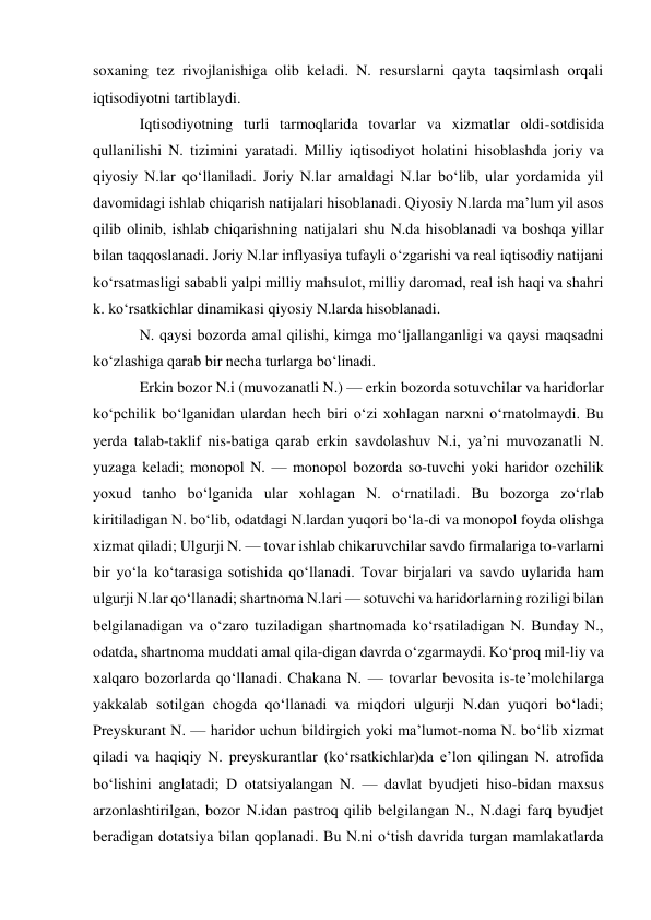 soxaning tez rivojlanishiga olib keladi. N. resurslarni qayta taqsimlash orqali 
iqtisodiyotni tartiblaydi.  
Iqtisodiyotning turli tarmoqlarida tovarlar va xizmatlar oldi-sotdisida 
qullanilishi N. tizimini yaratadi. Milliy iqtisodiyot holatini hisoblashda joriy va 
qiyosiy N.lar qoʻllaniladi. Joriy N.lar amaldagi N.lar boʻlib, ular yordamida yil 
davomidagi ishlab chiqarish natijalari hisoblanadi. Qiyosiy N.larda maʼlum yil asos 
qilib olinib, ishlab chiqarishning natijalari shu N.da hisoblanadi va boshqa yillar 
bilan taqqoslanadi. Joriy N.lar inflyasiya tufayli oʻzgarishi va real iqtisodiy natijani 
koʻrsatmasligi sababli yalpi milliy mahsulot, milliy daromad, real ish haqi va shahri 
k. koʻrsatkichlar dinamikasi qiyosiy N.larda hisoblanadi. 
N. qaysi bozorda amal qilishi, kimga moʻljallanganligi va qaysi maqsadni 
koʻzlashiga qarab bir necha turlarga boʻlinadi.  
Erkin bozor N.i (muvozanatli N.) — erkin bozorda sotuvchilar va haridorlar 
koʻpchilik boʻlganidan ulardan hech biri oʻzi xohlagan narxni oʻrnatolmaydi. Bu 
yerda talab-taklif nis-batiga qarab erkin savdolashuv N.i, yaʼni muvozanatli N. 
yuzaga keladi; monopol N. — monopol bozorda so-tuvchi yoki haridor ozchilik 
yoxud tanho boʻlganida ular xohlagan N. oʻrnatiladi. Bu bozorga zoʻrlab 
kiritiladigan N. boʻlib, odatdagi N.lardan yuqori boʻla-di va monopol foyda olishga 
xizmat qiladi; Ulgurji N. — tovar ishlab chikaruvchilar savdo firmalariga to-varlarni 
bir yoʻla koʻtarasiga sotishida qoʻllanadi. Tovar birjalari va savdo uylarida ham 
ulgurji N.lar qoʻllanadi; shartnoma N.lari — sotuvchi va haridorlarning roziligi bilan 
belgilanadigan va oʻzaro tuziladigan shartnomada koʻrsatiladigan N. Bunday N., 
odatda, shartnoma muddati amal qila-digan davrda oʻzgarmaydi. Koʻproq mil-liy va 
xalqaro bozorlarda qoʻllanadi. Chakana N. — tovarlar bevosita is-teʼmolchilarga 
yakkalab sotilgan chogda qoʻllanadi va miqdori ulgurji N.dan yuqori boʻladi; 
Preyskurant N. — haridor uchun bildirgich yoki maʼlumot-noma N. boʻlib xizmat 
qiladi va haqiqiy N. preyskurantlar (koʻrsatkichlar)da eʼlon qilingan N. atrofida 
boʻlishini anglatadi; D otatsiyalangan N. — davlat byudjeti hiso-bidan maxsus 
arzonlashtirilgan, bozor N.idan pastroq qilib belgilangan N., N.dagi farq byudjet 
beradigan dotatsiya bilan qoplanadi. Bu N.ni oʻtish davrida turgan mamlakatlarda 
