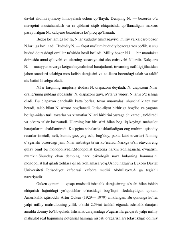 davlat aholini ijtimoiy himoyalash uchun qoʻllaydi; Demping N. — bozorda oʻz 
mavqeini mustahamlash va ra-qiblarni siqib chiqarishda qoʻllanadigan maxsus 
pasaytirilgan N., xalq-aro bozorlarda koʻproq qoʻllanadi. 
Bozor koʻlamiga koʻra, N.lar xududiy (mintaqaviy), milliy va xalqaro bozor 
N.lar i ga boʻlinadi. Hududiy N. — faqat maʼlum hududiy bozorga xos boʻlib, u shu 
hudud doirasidagi omillar taʼsirida hosil boʻladi. Milliy bozor N.i — bir mamlakat 
doirasida amal qiluvchi va ularning xususiya-tini aks ettiruvchi N.lardir. Xalq-aro 
N. — muayyan tovarga ketgan baynalminal harajatlarni, tovarning nafliligi jihatidan 
jahon standarti talabiga mos kelish darajasini va xa-lkaro bozordagi talab va taklif 
nis-batini hisobga oladi.  
N.lar farqining miqdoriy ifodasi N. diapazoni deyiladi. N. diapazoni N.lar 
oraligʻining puldagi ifodasidir. N. diapazoni quyi, oʻrta va yuqori N.larni oʻz ichiga 
oladi. Bu diapazon qanchalik katta boʻlsa, tovar muomalasi shunchalik tez yuz 
beradi, talab bilan N. oʻzaro bogʻlanadi. Iqtiso-diyot birbiriga bogʻliq va yagona 
boʻlga-nidan turli tovarlar va xizmatlar N.lari birbirini yuzaga chikaradi, toʻldiradi 
va oʻzaro taʼsir koʻrsatadi. Ularning har biri oʻzi bilan bogʻliq keyingi mahsulot 
harajatlarini shakllantiradi. Koʻpgina sohalarda ishlatiladigan eng muhim iqtisodiy 
resurlar (metall, neft, kumir, gaz, yogʻoch, bugʻdoy, paxta kabi tovarlar) N.ining 
oʻzgarishi bozordagi jami N.lar nisbatiga taʼsir koʻrsatadi.Narxga ta'sir etuvchi eng 
qulay omil bu monopoliyadir.Monopolist korxona narxni xohlagancha o'ynatishi 
mumkin.Shunday ekan demping narx psixologik narx bularning hammasini 
monopolist hal qiladi xohlasa qiladi xohlamasa yo'q.Ushbu nazariya Buxoro Davlat 
Universiteti Iqtisodiyot kafedrasi kafedra mudiri Abdullayev.A ga tegishli 
nazariyadir 
Ouken qonuni — qisqa mudsatli ishsizlik darajasining oʻsishi bilan ishlab 
chiqarish hajmidagi yoʻqotishlar oʻrtasidagi bogʻliqni ifodalaydigan qonun. 
Amerikalik iqtisodchi Artur Ouken (1929— 1979) aniklangan. Bu qonunga koʻra, 
yalpi milliy mahsulotning yillik oʻsishi 2,5%ni tashkil etganda ishsizlik darajasi 
amalda doimiy boʻlib qoladi. Ishsizlik darajasidagi oʻzgarishlarga qarab yalpi milliy 
mahsulot real hajmining potensial hajmiga nisbati oʻzgarishlari (elastikligi) doimiy 
