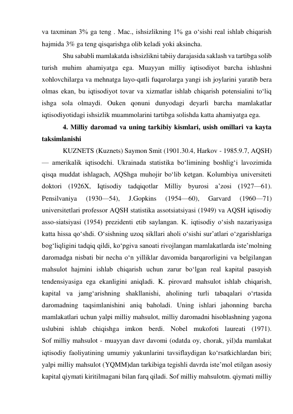 va taxminan 3% ga teng . Mac., ishsizlikning 1% ga oʻsishi real ishlab chiqarish 
hajmida 3% ga teng qisqarishga olib keladi yoki aksincha.  
Shu sababli mamlakatda ishsizlikni tabiiy darajasida saklash va tartibga solib 
turish muhim ahamiyatga ega. Muayyan milliy iqtisodiyot barcha ishlashni 
xohlovchilarga va mehnatga layo-qatli fuqarolarga yangi ish joylarini yaratib bera 
olmas ekan, bu iqtisodiyot tovar va xizmatlar ishlab chiqarish potensialini toʻliq 
ishga sola olmaydi. Ouken qonuni dunyodagi deyarli barcha mamlakatlar 
iqtisodiyotidagi ishsizlik muammolarini tartibga solishda katta ahamiyatga ega. 
4. Milliy daromad va uning tarkibiy kismlari, usish omillari va kayta 
taksimlanishi 
KUZNETS (Kuznets) Saymon Smit (1901.30.4, Harkov - 1985.9.7, AQSH) 
— amerikalik iqtisodchi. Ukrainada statistika boʻlimining boshligʻi lavozimida 
qisqa muddat ishlagach, AQShga muhojir boʻlib ketgan. Kolumbiya universiteti 
doktori (1926X, Iqtisodiy tadqiqotlar Milliy byurosi aʼzosi (1927—61). 
Pensilvaniya 
(1930—54), 
J.Gopkins 
(1954—60), 
Garvard 
(1960—71) 
universitetlari professor AQSH statistika assotsiatsiyasi (1949) va AQSH iqtisodiy 
asso-siatsiyasi (1954) prezidenti etib saylangan. K. iqtisodiy oʻsish nazariyasiga 
katta hissa qoʻshdi. Oʻsishning uzoq sikllari aholi oʻsishi surʼatlari oʻzgarishlariga 
bogʻliqligini tadqiq qildi, koʻpgiva sanoati rivojlangan mamlakatlarda isteʼmolning 
daromadga nisbati bir necha oʻn yilliklar davomida barqarorligini va belgilangan 
mahsulot hajmini ishlab chiqarish uchun zarur boʻlgan real kapital pasayish 
tendensiyasiga ega ekanligini aniqladi. K. pirovard mahsulot ishlab chiqarish, 
kapital va jamgʻarishning shakllanishi, aholining turli tabaqalari oʻrtasida 
daromadning taqsimlanishini aniq baholadi. Uning ishlari jahonning barcha 
mamlakatlari uchun yalpi milliy mahsulot, milliy daromadni hisoblashning yagona 
uslubini ishlab chiqishga imkon berdi. Nobel mukofoti laureati (1971).  
Sof milliy mahsulot - muayyan davr davomi (odatda oy, chorak, yil)da mamlakat 
iqtisodiy faoliyatining umumiy yakunlarini tavsiflaydigan koʻrsatkichlardan biri; 
yalpi milliy mahsulot (YQMM)dan tarkibiga tegishli davrda isteʼmol etilgan asosiy 
kapital qiymati kiritilmagani bilan farq qiladi. Sof milliy mahsulotm. qiymati milliy 
