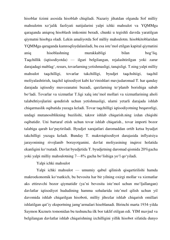 hisoblar tizimi asosida hisoblab chiqiladi. Nazariy jihatdan olganda Sof milliy 
mahsulotm xoʻjalik faoliyati natijalarini yalpi ichki mahsulot va YQMMga 
qaraganda aniqroq hisoblash imkonini beradi, chunki u tegishli davrda yaratilgan 
qiymatni hisobga oladi. Lekin amaliyotda Sof milliy mahsulotm. hisobkitoblaridan 
YQMMga qaraganda kamroqfoydalaniladi, bu esa isteʼmol etilgan kapital qiymatini 
aniq 
hisoblashning 
murakkabligi 
bilan 
bogʻliq.  
Taqchillik (iqtisodiyotda) — ilgari belgilangan, rejalashtirilgan yoki zarur 
darajadagi mablagʻ, resurs, tovarlarning yetishmasligi, tanqisligi. T.ning yalpi milliy 
mahsulot 
taqchilligi, 
tovarlar 
takchilligi, 
byudjet 
taqchshiigi, 
taqchil 
moliyalashtirish, taqchil iqtisodiyot kabi koʻrinishlari mavjudaromad T. har qanday 
darajada iqtisodiy muvozanatni buzadi, qarzlarning toʻplanib borishiga sabab 
boʻladi. Tovarlar va xizmatlar T.ligi xalq isteʼmol mollari va xizmatlarining aholi 
talabehtiyojlarini qondirish uchun yetishmasligi, ularni yetarli darajada ishlab 
chiqarmaslik oqibatida yuzaga keladi. Tovar taqchilligi iqtisodiyotning beqarorligi, 
undagi mutanosiblikning buzilishi, takror ishlab chiqarish.ning izdan chiqishi 
oqibatidir. Uni bartaraf etish uchun tovar ishlab chiqarish., tovar importi bozor 
talabiga qarab koʻpaytiriladi. Byudjet xarajatlari daromaddan ortib ketsa byudjet 
takchilligi yuzaga keladi. Bunday T. makroiqtisodiyot darajasida inflyatsiya 
jarayonining rivojlanib borayotganini, davlat moliyasining inqiroz holatida 
ekanligini koʻrsatadi. Davlat byudjetida T. byudjetning daromad qismida 20%gacha 
yoki yalpi milliy mahsulotning 7—8% gacha boʻlishiga yoʻl qoʻyiladi.  
Yalpi ichki mahsulot 
Yalpi ichki mahsulot — umumiy qabul qilinish qisqartirilishi hamda 
makroekonomik koʻrsatkich, bu bevosita har bir yilning oxirgi mollar va xizmatlar 
aks ettiruvchi bozor qiymatidir (yaʼni bevosita isteʼmol uchun moʻljallangan) 
davlatlar iqtisodiyot hududining hamma sohalarida isteʼmol qilish uchun yil 
davomida ishlab chiqarilgan hisoboti, milliy jihozlar ishlab chiqarish omillari 
ishlatilgan qatʼiy eksportning jamgʻarmalari hisoblanadi. Birinchi marta 1934-yilda 
Saymon Kuznets tomonidan bu tushuncha ilk bor taklif etilgan edi. YIM mavjud va 
belgilangan davlatlar ishlab chiqarishning izchilligini yillik hisobot sifatida dunyo 
