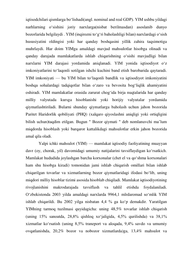 iqtisodchilari qismlarga boʻlishadi(angl. nominal and real GDP). YIM ushbu yildagi 
narhlarning oʻsishini joriy narxlarga(nisbat berilmasdan) asoslanib dunyo 
bozorlarida belgilaydi . YIM (inqirozni toʻgʻri baholashligi bilan) narxlardagi oʻsish 
hususiyatini oldingisi yoki har qanday boshqasini yillik zahira taqsimotiga 
muhrlaydi. Har doim YIMga amaldagi mavjud mahsulotlar hisobga olinadi va 
qanday darajada mamlakatlarda ishlab chiqarishning oʻsishi mavjudligi bilan 
narxlarni YIM darajasi yordamida aniqlanadi. YIM yonida iqtisodiyot oʻz 
imkoniyatlarini toʻlaqonli sotilgan ishchi kuchini band etish barobarida qaytaradi. 
YIM imkoniyati — bu YIM bilan toʻlaqonli bandlik va iqtisodiyot imkoniyatini 
boshqa sohalardagi tadqiqotlar bilan oʻzaro va bevosita bogʻliqlik ahamiyatini 
oshiradi. YIM mamlakatlar orasida zarurat chogʻida birja nuqtalarida har qanday 
milliy valyutada kursga hisoblanishi yoki horijiy valyutalar yordamida 
qiymatlashtiriladi. Bularni shunday qiymatlarga baholash uchun jahon bozorida 
Paritet Haridorlik qobiliyati (PHQ) (xalqaro qiyoslashni aniqligi yoki ortiqligini 
bilish uchun)taqdim etilgan. Bugun " Bozor qiymati " deb nomlanuvchi maʼlum 
miqdorda hisoblash yoki barqaror kattalikdagi mahsulotlar erkin jahon bozorida 
amal qila oladi.  
Yalpi ichki mahsulot (YIM) — mamlakat iqtisodiy faoliyatining muayyan 
davr (oy, chorak, yil) davomidagi umumiy natijalarini tavsiflaydigan koʻrsatkich. 
Mamlakat hududida joylashgan barcha korxonalar (chet el va qoʻshma korxonalari 
ham shu hisobga kiradi) tomonidan jami ishlab chiqarish omillari bilan ishlab 
chiqarilgan tovarlar va xizmatlarning bozor qiymatlaridagi ifodasi boʻlib, uning 
miqdori milliy hisoblar tizimi asosida hisoblab chiqiladi. Mamlakat iqtisodiyotining 
rivojlanishini 
makrodarajada 
tavsiflash 
va 
tahlil 
etishda 
foydalaniladi. 
Oʻzbekistonda 2003 yilda amaldagi narxlarda 9964,1 mlrdaromad soʻmlik YIM 
ishlab chiqarildi. Bu 2002 yilga nisbatan 4,4 % ga koʻp demakdir. Yaratilgan 
YIMning tarmoq tuzilmasi quyidagicha: uning 48,5% tovarlar ishlab chiqarish 
(uning 15% sanoatda, 28,8% qishloq xoʻjaligida, 4,5% qurilishda) va 38,1% 
xizmatlar koʻrsatish (uning 8,5% traneport va aloqada, 9,4% savdo va umumiy 
ovqatlanishda, 20,2% bozor va nobozor xizmatlarda)ga, 13,4% mahsulot va 
