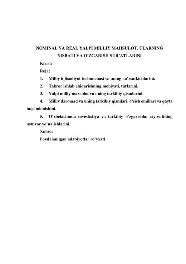  
 
 
 
NOMINAL VA REAL YALPI MILLIY MAHSULOT, ULARNING 
NISBATI VA OʼZGARISH SURʼATLARINI 
Kirish  
Reja: 
1. 
Milliy iqtisodiyot tushunchasi va uning ko’rsatkichlarini.  
2. 
Takror ishlab chiqarishning mohiyati, turlarini.  
3. 
Yalpi milliy maxsulot va uning tarkibiy qismlarini.  
4. 
Milliy daromad va uning tarkibiy qismlari, o’sish omillari va qayta 
taqsimlanishini.  
5. 
O’zbekistonda investistiya va tarkibiy o’zgarishlar siyosatining 
ustuvor yo’nalishlarini.  
Xulosa 
Foydalanilgan adabiyotlar roʼyxati 
 
