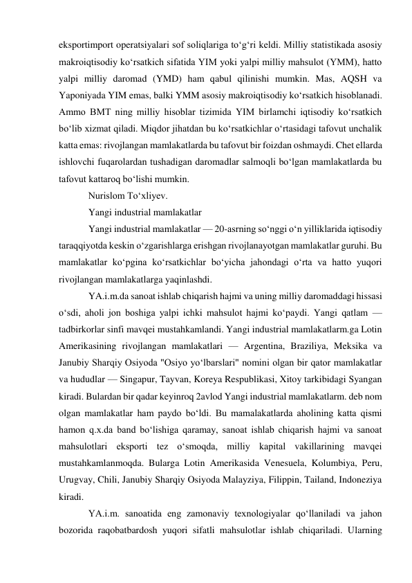 eksportimport operatsiyalari sof soliqlariga toʻgʻri keldi. Milliy statistikada asosiy 
makroiqtisodiy koʻrsatkich sifatida YIM yoki yalpi milliy mahsulot (YMM), hatto 
yalpi milliy daromad (YMD) ham qabul qilinishi mumkin. Mas, AQSH va 
Yaponiyada YIM emas, balki YMM asosiy makroiqtisodiy koʻrsatkich hisoblanadi. 
Ammo BMT ning milliy hisoblar tizimida YIM birlamchi iqtisodiy koʻrsatkich 
boʻlib xizmat qiladi. Miqdor jihatdan bu koʻrsatkichlar oʻrtasidagi tafovut unchalik 
katta emas: rivojlangan mamlakatlarda bu tafovut bir foizdan oshmaydi. Chet ellarda 
ishlovchi fuqarolardan tushadigan daromadlar salmoqli boʻlgan mamlakatlarda bu 
tafovut kattaroq boʻlishi mumkin. 
Nurislom Toʻxliyev.  
Yangi industrial mamlakatlar 
Yangi industrial mamlakatlar — 20-asrning soʻnggi oʻn yilliklarida iqtisodiy 
taraqqiyotda keskin oʻzgarishlarga erishgan rivojlanayotgan mamlakatlar guruhi. Bu 
mamlakatlar koʻpgina koʻrsatkichlar boʻyicha jahondagi oʻrta va hatto yuqori 
rivojlangan mamlakatlarga yaqinlashdi.  
YA.i.m.da sanoat ishlab chiqarish hajmi va uning milliy daromaddagi hissasi 
oʻsdi, aholi jon boshiga yalpi ichki mahsulot hajmi koʻpaydi. Yangi qatlam — 
tadbirkorlar sinfi mavqei mustahkamlandi. Yangi industrial mamlakatlarm.ga Lotin 
Amerikasining rivojlangan mamlakatlari — Argentina, Braziliya, Meksika va 
Janubiy Sharqiy Osiyoda "Osiyo yoʻlbarslari" nomini olgan bir qator mamlakatlar 
va hududlar — Singapur, Tayvan, Koreya Respublikasi, Xitoy tarkibidagi Syangan 
kiradi. Bulardan bir qadar keyinroq 2avlod Yangi industrial mamlakatlarm. deb nom 
olgan mamlakatlar ham paydo boʻldi. Bu mamalakatlarda aholining katta qismi 
hamon q.x.da band boʻlishiga qaramay, sanoat ishlab chiqarish hajmi va sanoat 
mahsulotlari eksporti tez oʻsmoqda, milliy kapital vakillarining mavqei 
mustahkamlanmoqda. Bularga Lotin Amerikasida Venesuela, Kolumbiya, Peru, 
Urugvay, Chili, Janubiy Sharqiy Osiyoda Malayziya, Filippin, Tailand, Indoneziya 
kiradi. 
YA.i.m. sanoatida eng zamonaviy texnologiyalar qoʻllaniladi va jahon 
bozorida raqobatbardosh yuqori sifatli mahsulotlar ishlab chiqariladi. Ularning 
