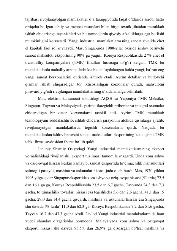 tajribasi rivojlanayotgan mamlakatlar oʻz taraqqiyotida faqat oʻzlarida serob, hatto 
ortiqcha boʻlgan tabiiy va mehnat resurslari bilan birga texnik jihatdan murakkab 
ishlab chiqarishga tayanishlari va bu tarmoqlarda qiyosiy afzalliklarga ega boʻlishi 
mumkinligini koʻrsatadi. Yangi industrial mamlakatlarm.ning sanoat rivojida chet 
el kapitali faol rol oʻynaydi. Mas, Singapurda 1980-y.lar oxirida ishlov beruvchi 
sanoat mahsuloti eksportining 90% ga yaqini, Koreya Respublikasida 27% chet el 
transmilliy kompaniyalari (TMK) filiallari hissasiga toʻgʻri kelgan. TMK bu 
mamlakatlarda mahalliy arzon ishchi kuchidan foydalangan holda yangi, baʼzan eng 
yangi sanoat korxonalarini qurishda ishtirok etadi. Ayrim detallar va butlovchi 
qismlar ishlab chiqaradigan tor ixtisoslashgan korxonalar quradi, mahsulotni 
pirovard yigʻish rivojlangan mamlakatlarning oʻzida amalga oshiriladi.  
Mas, elektronika sanoati sohasidagi AQSH va Yaponiya TMK Meksika, 
Singapur, Tayvan va Malayziyada yarimoʻtkazgichli priborlar va integral sxemalar 
chiqaradigan bir qator korxonalarni tashkil etdi. Ayrim TMK murakkab 
texnologiyani soddalashtirib, ishlab chiqarish jarayonini alohida qismlarga ajratib, 
rivojlanayotgan 
mamlakatlarda 
tegishli 
korxonalarni 
qurdi. 
Natijada 
bu 
mamlakatlardan ishlov beruvchi sanoat mahsulotlari eksportining katta qismi TMK 
ichki firma savdosidan iborat boʻlib qoldi. 
Janubiy Sharqiy Osiyodagi Yangi industrial mamlakatlarm.ning eksport 
yoʻnalishidagi rivojlanishi, eksport tuzilmasi tamomila oʻzgardi. Unda xom ashyo 
va oziq-ovqat hissasi keskin kamayib, sanoat eksportida toʻqimachilik mahsulotlari 
salmogʻi pasaydi, mashina va uskunalar hissasi juda oʻsib bordi. Mas, 1970 yildan 
1995 yilga qadar Singapur eksportida xom ashyo va oziq-ovqat hissasi (%larda) 72,5 
dan 16,1 ga ga, Koreya Respublikasida 23,5 dan 6,7 gacha, Tayvanda 24,3 dan 7,3 
gacha, toʻqimachilik tovarlari hissasi esa tegishlicha 5,6 dan 2,6 gacha, 41,1 dan 15 
gacha, 29,0 dan 14,4 gacha qisqardi, mashina va uskunalar hissasi esa Singapurda 
shu davrda (% larda) 11,0 dan 62,3 ga, Koreya Respublikasida 7,2 dan 51,6 gacha, 
Tayvan 16,7 dan 47,7 gacha oʻsdi. 2avlod Yangi industrial mamlakatlarm.da ham 
xuddi shunday oʻzgarishlar bormoqda. Malayziyada xom ashyo va oziqovqat 
eksporti hissasi shu davrda 93,5% dan 26,9% ga qisqargan boʻlsa, mashina va 
