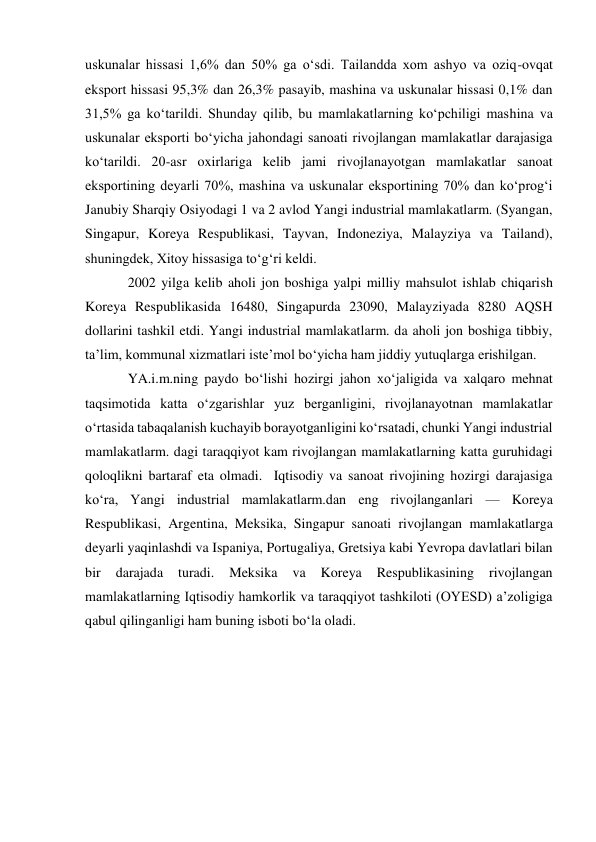 uskunalar hissasi 1,6% dan 50% ga oʻsdi. Tailandda xom ashyo va oziq-ovqat 
eksport hissasi 95,3% dan 26,3% pasayib, mashina va uskunalar hissasi 0,1% dan 
31,5% ga koʻtarildi. Shunday qilib, bu mamlakatlarning koʻpchiligi mashina va 
uskunalar eksporti boʻyicha jahondagi sanoati rivojlangan mamlakatlar darajasiga 
koʻtarildi. 20-asr oxirlariga kelib jami rivojlanayotgan mamlakatlar sanoat 
eksportining deyarli 70%, mashina va uskunalar eksportining 70% dan koʻprogʻi 
Janubiy Sharqiy Osiyodagi 1 va 2 avlod Yangi industrial mamlakatlarm. (Syangan, 
Singapur, Koreya Respublikasi, Tayvan, Indoneziya, Malayziya va Tailand), 
shuningdek, Xitoy hissasiga toʻgʻri keldi.  
2002 yilga kelib aholi jon boshiga yalpi milliy mahsulot ishlab chiqarish 
Koreya Respublikasida 16480, Singapurda 23090, Malayziyada 8280 AQSH 
dollarini tashkil etdi. Yangi industrial mamlakatlarm. da aholi jon boshiga tibbiy, 
taʼlim, kommunal xizmatlari isteʼmol boʻyicha ham jiddiy yutuqlarga erishilgan. 
YA.i.m.ning paydo boʻlishi hozirgi jahon xoʻjaligida va xalqaro mehnat 
taqsimotida katta oʻzgarishlar yuz berganligini, rivojlanayotnan mamlakatlar 
oʻrtasida tabaqalanish kuchayib borayotganligini koʻrsatadi, chunki Yangi industrial 
mamlakatlarm. dagi taraqqiyot kam rivojlangan mamlakatlarning katta guruhidagi 
qoloqlikni bartaraf eta olmadi.  Iqtisodiy va sanoat rivojining hozirgi darajasiga 
koʻra, Yangi industrial mamlakatlarm.dan eng rivojlanganlari — Koreya 
Respublikasi, Argentina, Meksika, Singapur sanoati rivojlangan mamlakatlarga 
deyarli yaqinlashdi va Ispaniya, Portugaliya, Gretsiya kabi Yevropa davlatlari bilan 
bir 
darajada 
turadi. 
Meksika 
va 
Koreya 
Respublikasining 
rivojlangan 
mamlakatlarning Iqtisodiy hamkorlik va taraqqiyot tashkiloti (OYESD) aʼzoligiga 
qabul qilinganligi ham buning isboti boʻla oladi. 
 
 
