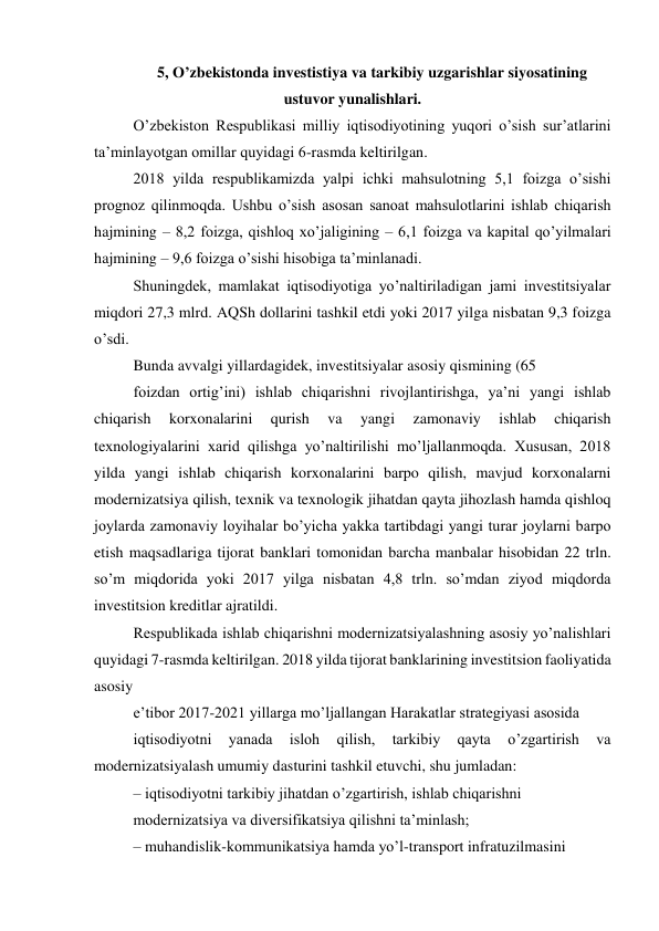 5, O’zbekistonda investistiya va tarkibiy uzgarishlar siyosatining 
ustuvor yunalishlari. 
Oʼzbekiston Respublikasi milliy iqtisodiyotining yuqori oʼsish surʼatlarini 
taʼminlayotgan omillar quyidagi 6-rasmda keltirilgan. 
2018 yilda respublikamizda yalpi ichki mahsulotning 5,1 foizga oʼsishi 
prognoz qilinmoqda. Ushbu oʼsish asosan sanoat mahsulotlarini ishlab chiqarish 
hajmining – 8,2 foizga, qishloq xoʼjaligining – 6,1 foizga va kapital qoʼyilmalari 
hajmining – 9,6 foizga oʼsishi hisobiga taʼminlanadi. 
Shuningdek, mamlakat iqtisodiyotiga yoʼnaltiriladigan jami investitsiyalar 
miqdori 27,3 mlrd. АQSh dollarini tashkil etdi yoki 2017 yilga nisbatan 9,3 foizga 
oʼsdi. 
Bunda avvalgi yillardagidek, investitsiyalar asosiy qismining (65 
foizdan ortigʼini) ishlab chiqarishni rivojlantirishga, yaʼni yangi ishlab 
chiqarish 
korxonalarini 
qurish 
va 
yangi 
zamonaviy 
ishlab 
chiqarish 
texnologiyalarini xarid qilishga yoʼnaltirilishi moʼljallanmoqda. Xususan, 2018 
yilda yangi ishlab chiqarish korxonalarini barpo qilish, mavjud korxonalarni 
modernizatsiya qilish, texnik va texnologik jihatdan qayta jihozlash hamda qishloq 
joylarda zamonaviy loyihalar boʼyicha yakka tartibdagi yangi turar joylarni barpo 
etish maqsadlariga tijorat banklari tomonidan barcha manbalar hisobidan 22 trln. 
soʼm miqdorida yoki 2017 yilga nisbatan 4,8 trln. soʼmdan ziyod miqdorda 
investitsion kreditlar ajratildi. 
Respublikada ishlab chiqarishni modernizatsiyalashning asosiy yoʼnalishlari 
quyidagi 7-rasmda keltirilgan. 2018 yilda tijorat banklarining investitsion faoliyatida 
asosiy 
eʼtibor 2017-2021 yillarga moʼljallangan Harakatlar strategiyasi asosida 
iqtisodiyotni 
yanada 
isloh 
qilish, 
tarkibiy 
qayta 
oʼzgartirish 
va 
modernizatsiyalash umumiy dasturini tashkil etuvchi, shu jumladan: 
– iqtisodiyotni tarkibiy jihatdan oʼzgartirish, ishlab chiqarishni 
modernizatsiya va diversifikatsiya qilishni taʼminlash; 
– muhandislik-kommunikatsiya hamda yoʼl-transport infratuzilmasini 
