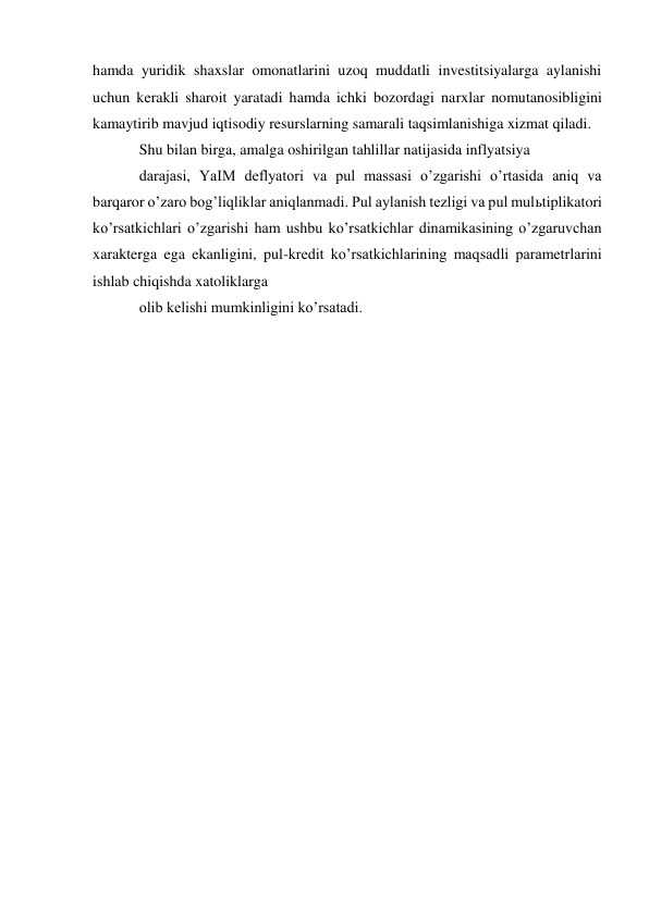 hamda yuridik shaxslar omonatlarini uzoq muddatli investitsiyalarga aylanishi 
uchun kerakli sharoit yaratadi hamda ichki bozordagi narxlar nomutanosibligini 
kamaytirib mavjud iqtisodiy resurslarning samarali taqsimlanishiga xizmat qiladi. 
Shu bilan birga, amalga oshirilgan tahlillar natijasida inflyatsiya 
darajasi, YaIM deflyatori va pul massasi oʼzgarishi oʼrtasida aniq va 
barqaror oʼzaro bogʼliqliklar aniqlanmadi. Pul aylanish tezligi va pul mulьtiplikatori 
koʼrsatkichlari oʼzgarishi ham ushbu koʼrsatkichlar dinamikasining oʼzgaruvchan 
xarakterga ega ekanligini, pul-kredit koʼrsatkichlarining maqsadli parametrlarini 
ishlab chiqishda xatoliklarga 
olib kelishi mumkinligini koʼrsatadi. 
 
