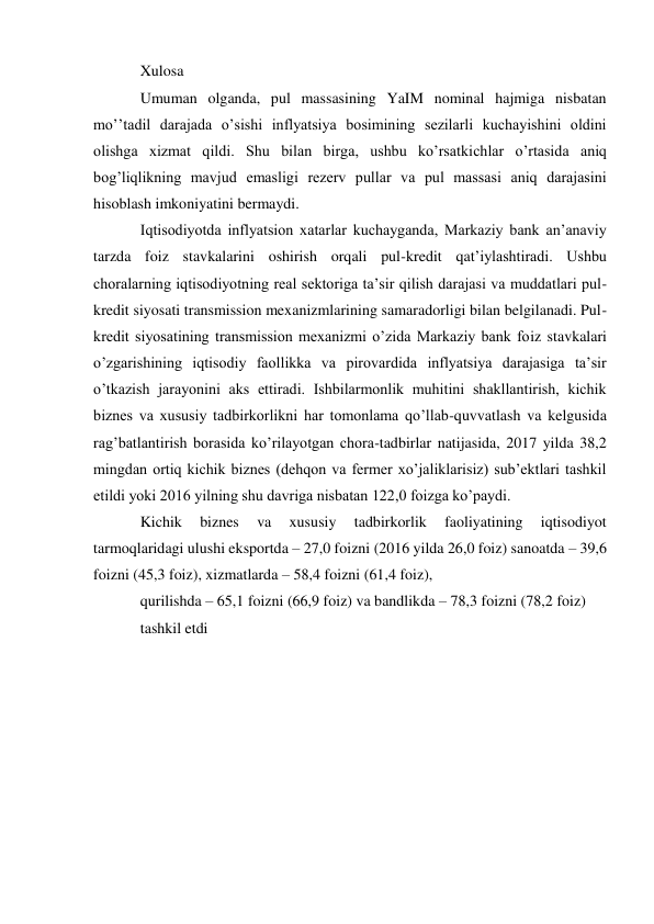 Xulosa 
Umuman olganda, pul massasining YaIM nominal hajmiga nisbatan 
moʼʼtadil darajada oʼsishi inflyatsiya bosimining sezilarli kuchayishini oldini 
olishga xizmat qildi. Shu bilan birga, ushbu koʼrsatkichlar oʼrtasida aniq 
bogʼliqlikning mavjud emasligi rezerv pullar va pul massasi aniq darajasini 
hisoblash imkoniyatini bermaydi. 
Iqtisodiyotda inflyatsion xatarlar kuchayganda, Markaziy bank anʼanaviy 
tarzda foiz stavkalarini oshirish orqali pul-kredit qatʼiylashtiradi. Ushbu 
choralarning iqtisodiyotning real sektoriga taʼsir qilish darajasi va muddatlari pul-
kredit siyosati transmission mexanizmlarining samaradorligi bilan belgilanadi. Pul-
kredit siyosatining transmission mexanizmi oʼzida Markaziy bank foiz stavkalari 
oʼzgarishining iqtisodiy faollikka va pirovardida inflyatsiya darajasiga taʼsir 
oʼtkazish jarayonini aks ettiradi. Ishbilarmonlik muhitini shakllantirish, kichik 
biznes va xususiy tadbirkorlikni har tomonlama qoʼllab-quvvatlash va kelgusida 
ragʼbatlantirish borasida koʼrilayotgan chora-tadbirlar natijasida, 2017 yilda 38,2 
mingdan ortiq kichik biznes (dehqon va fermer xoʼjaliklarisiz) subʼektlari tashkil 
etildi yoki 2016 yilning shu davriga nisbatan 122,0 foizga koʼpaydi. 
Kichik 
biznes 
va 
xususiy 
tadbirkorlik 
faoliyatining 
iqtisodiyot 
tarmoqlaridagi ulushi eksportda – 27,0 foizni (2016 yilda 26,0 foiz) sanoatda – 39,6 
foizni (45,3 foiz), xizmatlarda – 58,4 foizni (61,4 foiz), 
qurilishda – 65,1 foizni (66,9 foiz) va bandlikda – 78,3 foizni (78,2 foiz) 
tashkil etdi 
  
 
 
