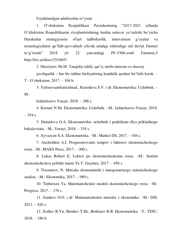 Foydalanilgan adabiyotlar roʼyxati 
1. 
Oʼzbekiston 
Respublikasi 
Prezidentining 
"2017-2021 
yillarda 
Oʼzbekiston Respublikasini rivojlantirishning beshta ustuvor yoʼnalishi boʼyicha 
Harakatlar 
strategiyasini 
«Faol 
tadbirkorlik, 
innovatsion 
gʼoyalar 
va 
texnologiyalarni qoʼllab-quvvatlash yili»da amalga oshirishga oid davlat Dasturi 
toʼgʼrisida" 
2018 
yil 
22 
yanvardagi 
PF-5308-sonli 
Farmoni.// 
http://lex.uz/docs/3516847. 
2. Mirziyoev Sh.M. Tanqidiy tahlil, qatʼiy tartib-intizom va shaxsiy 
javobgarlik – har bir rahbar faoliyatining kundalik qoidasi boʼlishi kerak. –
T.: Oʼzbekiston, 2017. – 104 b. 
3. YeliseevainfratuzilmaI., Kurisheva S.V. i dr. Ekonometrika: Uchebnik. –
M.: 
Izdatelьstvo Yurayt, 2018. – 288 s. 
4. Kremer N.Sh. Ekonometrika: Uchebnik. –M.: Izdatelьstvo Yurayt, 2018. 
– 354 s. 
5. Demidova O.А. Ekonometrika: uchebnik i praktikum dlya prikladnogo 
bakalavriata. –M.: Yurayt, 2018. – 334 s. 
6. Аyvazyan S.А. Ekonometrika. –M.: Market DS, 2017. – 104 c. 
7. Аnchishkin А.I. Prognozirovanie tempov i faktorov ekonomicheskogo 
rosta. –M.: MАKS Press, 2017. – 300 c. 
8. Lukas Robert E. Lektsii po ekonomicheskomu rostu. –M.: Institut 
ekonomicheskoy politiki imeni Ye.T. Gaydara, 2017. – 456 s. 
9. Tixomirov, N. Metodы ekonometriki i mnogomernogo statisticheskogo 
analiza. –M.: Ekonomika, 2017. – 989 c. 
10. Tinberxen Ya. Matematicheskie modeli ekonomicheskogo rosta. –M.: 
Progress, 2017. – 176 c. 
11. Zamkov O.O. i dr. Matematicheskie metodы v ekonomike. –M.: DIS, 
2011. – 426 s. 
12. Xodiev B.Yu, Shodiev T.Sh., Berkinov B.B. Ekonometrika. –T.: TDIU, 
2018. – 186 b. 
